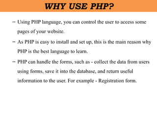 – Using PHP language, you can control the user to access some
pages of your website.
– As PHP is easy to install and set up, this is the main reason why
PHP is the best language to learn.
– PHP can handle the forms, such as - collect the data from users
using forms, save it into the database, and return useful
information to the user. For example - Registration form.
WHY USE PHP?
 