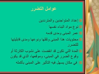 ‫التضرر‬ ‫عوامل‬
‫والمترددين‬ ‫المتواجدين‬ ‫إعداد‬
‫نفسها‬ ‫البناء‬ ‫مواد‬ ‫نوع‬
‫قدمه‬ ‫ومدى‬ ‫المبنى‬ ‫عمر‬
‫قابليت‬ ‫ومدى‬ ‫ونوعها‬ ‫وثقلها‬ ‫المبنى‬ ‫هذا‬ ‫محتويات‬
‫ها‬
‫للتضرر‬
‫الكارثة‬ ‫نشوب‬ ‫على‬ ‫انقضت‬ ‫قد‬ ‫تكون‬ ‫التي‬ ‫المدة‬
‫أو‬
‫يكون‬ ‫قد‬ ‫الذي‬ ،‫وموقعها‬ ،‫المبنى‬ ‫في‬ ‫الضرر‬ ‫وقوع‬
‫بأكم‬ ‫المبنى‬ ‫على‬ ‫التأثير‬ ‫فيه‬ ‫يسهل‬ ‫مكان‬ ‫في‬
‫له‬
 