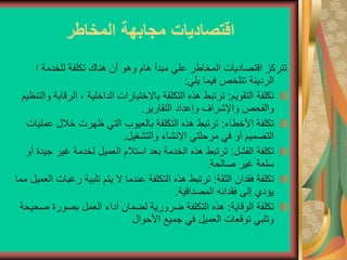 ‫المخاطر‬ ‫مجابهة‬ ‫اقتصاديات‬
‫ا‬ ‫للخدمة‬ ‫تكلفة‬ ‫هناك‬ ‫أن‬ ‫وهو‬ ‫هام‬ ‫مبدأ‬ ‫علي‬ ‫المخاطر‬ ‫اقتصاديات‬ ‫تتركز‬
‫يلي‬ ‫فيما‬ ‫تتلخص‬ ‫الرديئة‬
:
‫التقويم‬ ‫تكلفة‬
:
‫ا‬ ، ‫الداخلية‬ ‫باالختبارات‬ ‫التكلفة‬ ‫هذه‬ ‫ترتبط‬
‫والتنظيم‬ ‫لرقابة‬
‫التقارير‬ ‫وإعداد‬ ‫واإلشراف‬ ‫والفحص‬
.
‫األخطاء‬ ‫تكلفة‬
:
‫ع‬ ‫خالل‬ ‫ظهرت‬ ‫التي‬ ‫بالعيوب‬ ‫التكلفة‬ ‫هذه‬ ‫ترتبط‬
‫مليات‬
‫مرحلتي‬ ‫في‬ ‫أو‬ ‫التصميم‬
‫والتشغيل‬ ‫اإلنشاء‬
.
‫الفشل‬ ‫تكلفة‬
:
‫غير‬ ‫لخدمة‬ ‫العميل‬ ‫استالم‬ ‫بعد‬ ‫الخدمة‬ ‫هذه‬ ‫ترتبط‬
‫أو‬ ‫جيدة‬
‫صالحة‬ ‫غير‬ ‫سلعة‬
.
‫الثقة‬ ‫فقدان‬ ‫تكلفة‬
:
‫ر‬ ‫تلبية‬ ‫يتم‬ ‫ال‬ ‫عندما‬ ‫التكلفة‬ ‫هذه‬ ‫ترتبط‬
‫مما‬ ‫العميل‬ ‫غبات‬
‫المصداقية‬ ‫فقدانه‬ ‫إلى‬ ‫يؤدي‬
.
‫الوقاية‬ ‫تكلفة‬
:
‫ص‬ ‫بصورة‬ ‫العمل‬ ‫أداء‬ ‫لضمان‬ ‫ضرورية‬ ‫التكلفة‬ ‫هذه‬
‫حيحة‬
‫األحوال‬ ‫جميع‬ ‫في‬ ‫العميل‬ ‫توقعات‬ ‫وتلبي‬
 