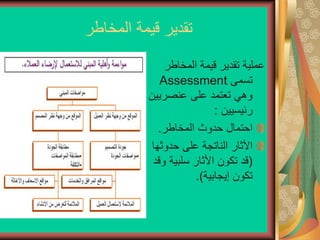 ‫المخاطر‬ ‫قيمة‬ ‫تقدير‬
‫المخاطر‬ ‫قيمة‬ ‫تقدير‬ ‫عملية‬
‫تسمى‬
Assessment
‫عنصريي‬ ‫على‬ ‫تعتمد‬ ‫وهي‬
‫ن‬
‫رئيسيين‬
:
‫المخاطر‬ ‫حدوث‬ ‫احتمال‬
.
‫حدوثه‬ ‫على‬ ‫الناتجة‬ ‫األثار‬
‫ا‬
(
‫و‬ ‫سلبية‬ ‫األثار‬ ‫تكون‬ ‫قد‬
‫قد‬
‫إيجابية‬ ‫تكون‬
.)
 