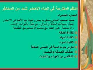 ‫المخاطر‬ ‫من‬ ‫للحد‬ ‫االخضر‬ ‫البناء‬ ‫في‬ ‫المقترحة‬ ‫النظم‬
‫الخضراء‬ ‫العمارة‬
‫ف‬ ‫األخذ‬ ‫مع‬ ‫البيئة‬ ‫يحترم‬ ‫بأسلوب‬ ‫المباني‬ ‫تصميم‬ ‫عملية‬
‫االعتبار‬ ‫ي‬
‫اإلنش‬ ‫تأثيرات‬ ‫تقليل‬ ‫مع‬ ‫والموارد‬ ‫الطاقة‬ ‫استهالك‬ ‫تقليل‬
‫اء‬
‫الطبيعة‬ ‫مع‬ ‫االنسجام‬ ‫تعظيم‬ ‫مع‬ ‫البيئة‬ ‫على‬ ‫واالستعمال‬
.
‫الطاقة‬ ‫كفاءة‬
‫المياه‬ ‫كفاءة‬
‫المواد‬ ‫كفاءة‬
‫المغلقة‬ ‫المباني‬ ‫في‬ ‫البيئة‬ ‫جودة‬ ‫تعزيز‬
‫والتحسين‬ ‫الصيانة‬ ‫عمليات‬
‫والنفايات‬ ‫العوادم‬ ‫من‬ ‫التخلص‬
 
