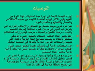 ‫التوصيات‬
‫المنتجات‬ ‫حياة‬ ‫دورة‬ ‫في‬ ‫للبحث‬ ‫تقييمات‬ ‫إجراء‬
.
‫من‬ ‫النوع‬ ‫فهذا‬
‫االس‬ ‫عملية‬ ‫من‬ ‫الناجمة‬ ‫المتعددة‬ ‫البيئية‬ ‫اآلثار‬ ‫يقيس‬ ‫التقييم‬
‫تخالص‬
‫المواد‬ ‫واستخدام‬ ‫والتصنيع‬ ‫والحصار‬
.
‫التي‬ ‫والكوارث‬ ‫واألزمات‬ ‫المخاطر‬ ‫مع‬ ‫للتعامل‬ ‫موحد‬ ‫عربي‬ ‫كود‬ ‫عمل‬
‫المختلفة‬ ‫عمره‬ ‫مراحل‬ ‫في‬ ‫المبني‬ ‫لها‬ ‫يتعرض‬
(
‫التصميم‬ ‫مرحلة‬
‫والبناء‬
-
‫والصيانة‬ ‫التشغيل‬ ‫مرحلة‬
-
‫المخلف‬ ‫وإزالة‬ ‫الهدم‬ ‫مرحلة‬
‫ات‬
)
‫والوصف‬ ‫الكمي‬ ‫بالتحليل‬ ‫المستدام‬ ‫األخضر‬ ‫البناء‬ ‫معايير‬ ‫ربط‬
‫ي‬
‫عل‬ ‫والعمل‬ ‫العربية‬ ‫البيئة‬ ‫مع‬ ‫منها‬ ‫يتناسب‬ ‫ما‬ ‫وانتقاء‬ ‫للمخاطر‬
‫ي‬
‫الجد‬ ‫المنشآت‬ ‫في‬ ‫بأتباعه‬ ‫الملزمة‬ ‫القوانين‬ ‫واستحداث‬ ‫تعميمه‬
‫يدة‬
‫ال‬ ‫معايير‬ ‫لتطبيق‬ ‫القائمة‬ ‫المنشآت‬ ‫في‬ ‫األزمة‬ ‫التحديثات‬ ‫عمل‬
‫بناء‬
‫قوا‬ ‫خالل‬ ‫من‬ ‫المبني‬ ‫تصميم‬ ‫أو‬ ‫بوظيفة‬ ‫اإلخالل‬ ‫دون‬ ‫بها‬ ‫األخضر‬
‫نين‬
‫المستدام‬ ‫البناء‬ ‫بمعايير‬ ‫ملزمة‬
.
‫للعمل‬ ‫الدولة‬ ‫مستوي‬ ‫علي‬ ‫وتنبئية‬ ‫وقائية‬ ‫صيانة‬ ‫برامج‬ ‫عمل‬
‫علي‬
‫ج‬ ‫المحتملة‬ ‫المخاطر‬ ‫لتجنب‬ ‫وذلك‬ ‫القائمة‬ ‫المنشآت‬ ‫وتعديل‬ ‫فحص‬
‫راء‬
‫واالجت‬ ‫السياسية‬ ‫الظروف‬ ‫وكذلك‬ ‫والبيئية‬ ‫المناخية‬ ‫التغيرات‬
‫ماعية‬
‫الراهنة‬ ‫الفترة‬ ‫في‬ ‫العربية‬ ‫المنطقة‬ ‫تجتاح‬ ‫التي‬
.
 