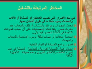 ‫بالتشغيل‬ ‫المرتبطة‬ ‫المخاطر‬
‫هي‬
‫اآلال‬ ‫أو‬ ‫المنشاة‬ ‫أو‬ ‫العاملين‬ ‫تصيب‬ ‫التي‬ ‫األضرار‬ ‫تلك‬
‫ت‬
‫في‬ ‫ما‬ ‫خطا‬ ‫بسبب‬ ‫والمعدات‬
‫معها‬ ‫التعامل‬ ‫طرق‬
.
‫بالمنشآت‬ ‫وحرائق‬ ‫انفجارات‬ ‫تحدث‬
‫عن‬ ‫بالمعدات‬ ‫تلف‬ ‫أو‬
‫د‬
‫الحو‬ ‫أسباب‬ ‫أن‬ ‫على‬ ‫اإلحصائيات‬ ‫دلت‬ ‫ولقد‬ ‫قصور‬ ‫حدوث‬
‫ادث‬
‫يلي‬ ‫فيما‬ ‫تنحصر‬ ‫المنشأ‬ ‫في‬ ‫الناجمة‬
:.
‫تالفة‬ ‫مهمات‬ ‫أو‬ ‫معدات‬ ‫استعمال‬
.
‫للمعدات‬ ‫االستعمال‬ ‫وسوء‬
‫والمهمات‬
‫والتنبئية‬ ‫الوقائية‬ ‫الصيانة‬ ‫برامج‬ ‫قصور‬
‫والعالجية‬ ‫الدورية‬ ‫الصيانة‬ ‫أعمال‬ ‫إهمال‬
‫عد‬ ‫في‬ ‫المتمثلة‬
‫م‬
‫األجهزة‬ ‫صيانة‬ ‫وعدم‬ ‫الدوري‬ ‫واالختبار‬ ‫الكشف‬ ‫إجراء‬
‫التالفة‬
 