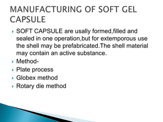  SOFT CAPSULE are usally formed,filled and
sealed in one operation,but for extemporous use
the shell may be prefabricated.The shell material
may contain an active substance.
 Method-
 Plate process
 Globex method
 Rotary die method
 