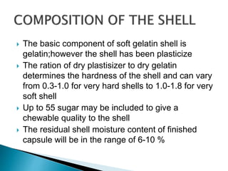  The basic component of soft gelatin shell is
gelatin;however the shell has been plasticize
 The ration of dry plastisizer to dry gelatin
determines the hardness of the shell and can vary
from 0.3-1.0 for very hard shells to 1.0-1.8 for very
soft shell
 Up to 55 sugar may be included to give a
chewable quality to the shell
 The residual shell moisture content of finished
capsule will be in the range of 6-10 %
 