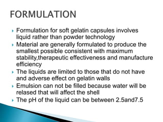 Formulation for soft gelatin capsules involves
liquid rather than powder technology
 Material are generally formulated to produce the
smallest possible consistent with maximum
stability,therapeutic effectiveness and manufacture
efficiency
 The liquids are limited to those that do not have
and adverse effect on gelatin walls
 Emulsion can not be filled because water will be
relased that will affect the shell
 The pH of the liquid can be between 2.5and7.5
 