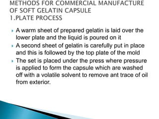  A warm sheet of prepared gelatin is laid over the
lower plate and the liquid is poured on it
 A second sheet of gelatin is carefully put in place
and this is followed by the top plate of the mold
 The set is placed under the press where pressure
is applied to form the capsule which are washed
off with a volatile solvent to remove ant trace of oil
from exterior.
 