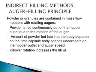 Powder or granules are contained in mass flow
hoppers with rotating augers.
- Powder is fed continuously out of the hopper
outlet due to the rotation of the auger
- -Amount of powder fed into into the body depends
on the time capsule body spends underneath on
the hopper outlet and auger speed.
- -Slower rotation increases the fill wt.
 