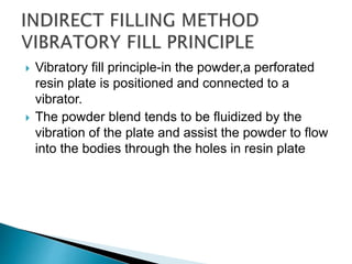  Vibratory fill principle-in the powder,a perforated
resin plate is positioned and connected to a
vibrator.
 The powder blend tends to be fluidized by the
vibration of the plate and assist the powder to flow
into the bodies through the holes in resin plate
 