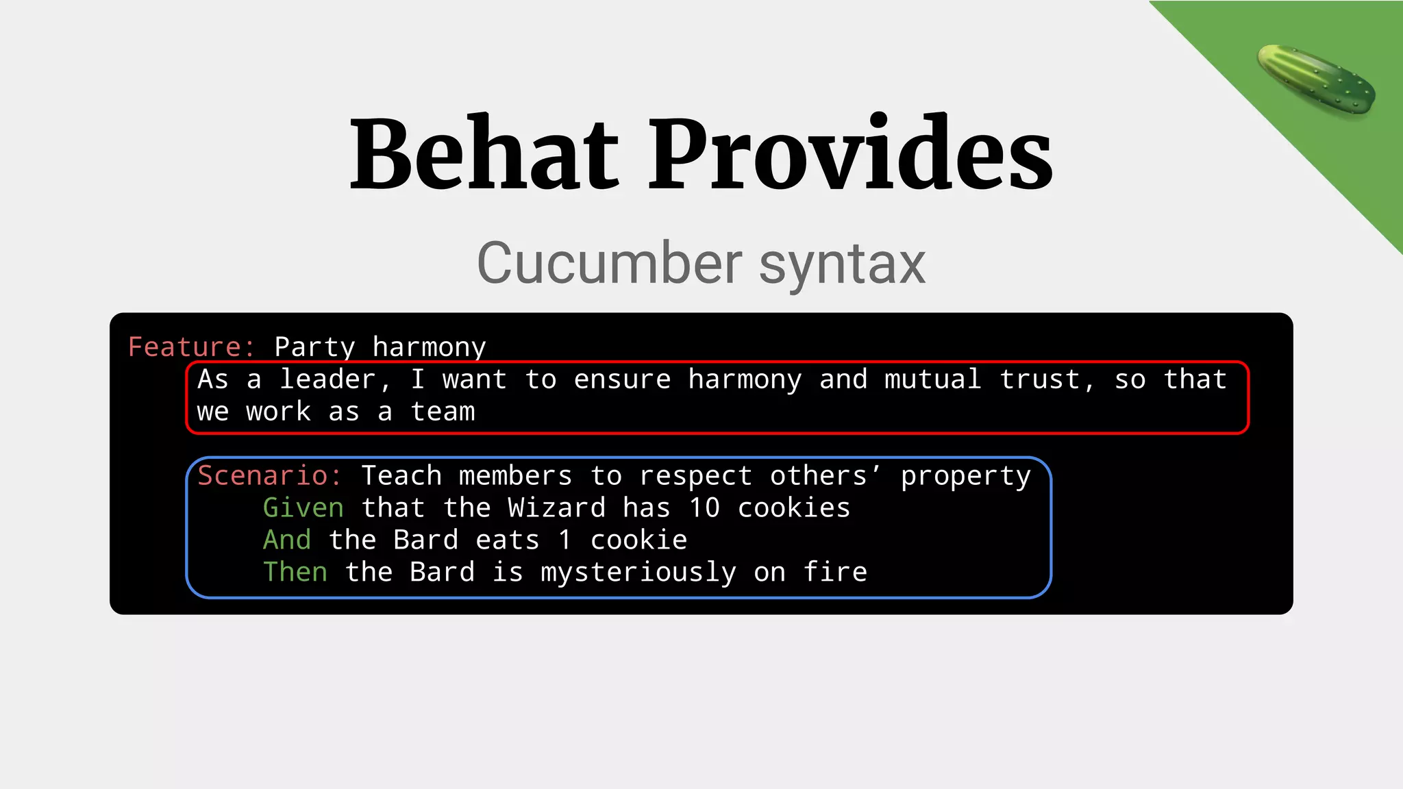 Feature: Party harmony
As a leader, I want to ensure harmony and mutual trust, so that
we work as a team
Scenario: Teach members to respect others’ property
Given that the Wizard has 10 cookies
And the Bard eats 1 cookie
Then the Bard is mysteriously on fire
Behat Provides
Cucumber syntax
 