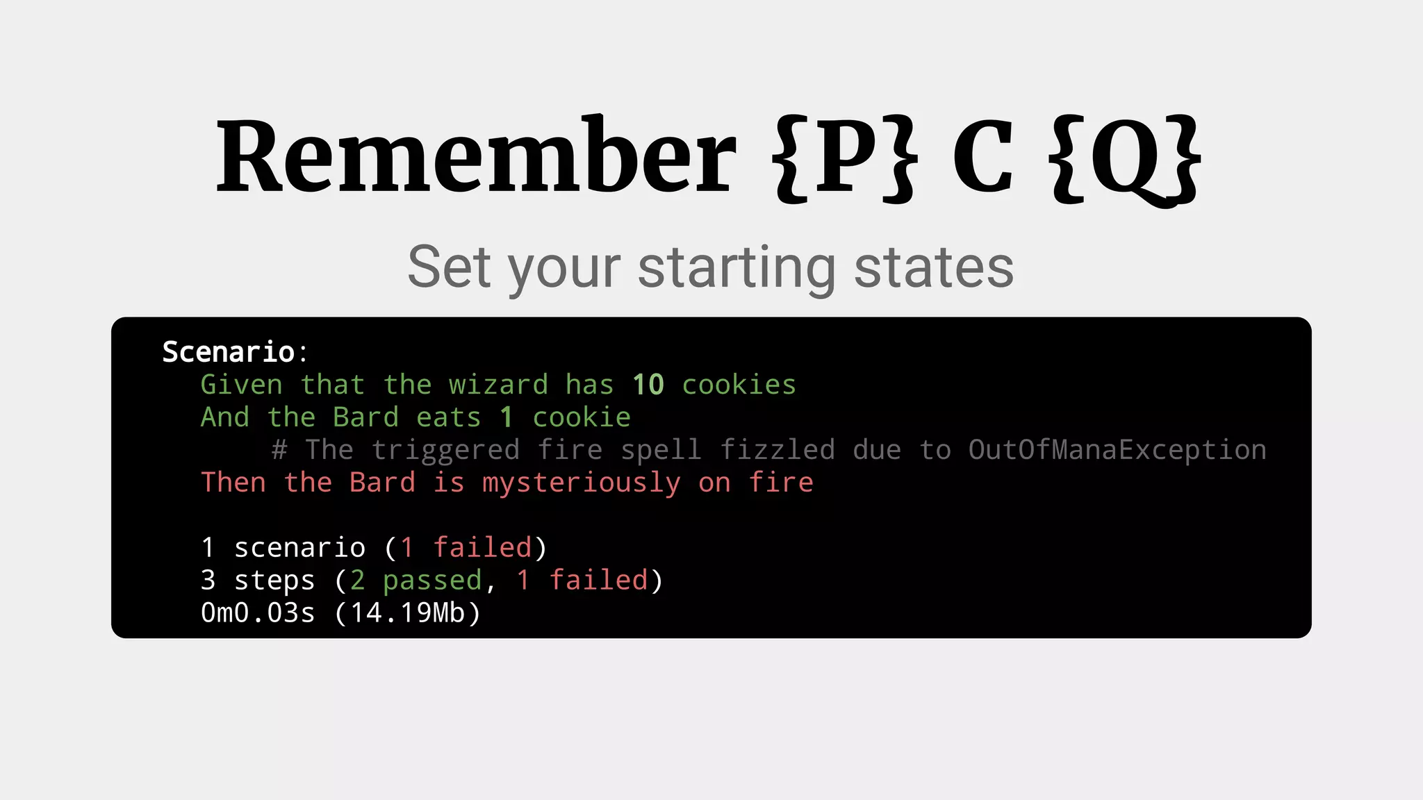 Scenario:
Given that the wizard has 10 cookies
And the Bard eats 1 cookie
# The triggered fire spell fizzled due to OutOfManaException
Then the Bard is mysteriously on fire
1 scenario (1 failed)
3 steps (2 passed, 1 failed)
0m0.03s (14.19Mb)
Remember {P} C {Q}
Set your starting states
 
