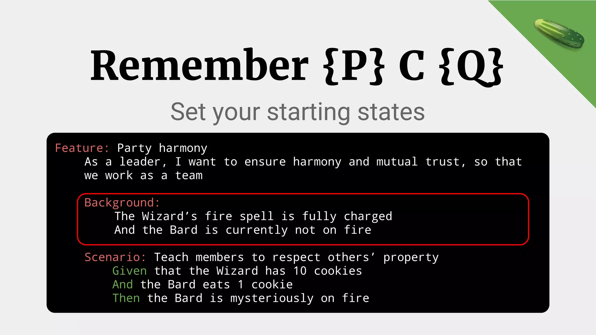 Feature: Party harmony
As a leader, I want to ensure harmony and mutual trust, so that
we work as a team
Background:
The Wizard’s fire spell is fully charged
And the Bard is currently not on fire
Scenario: Teach members to respect others’ property
Given that the Wizard has 10 cookies
And the Bard eats 1 cookie
Then the Bard is mysteriously on fire
Remember {P} C {Q}
Set your starting states
 