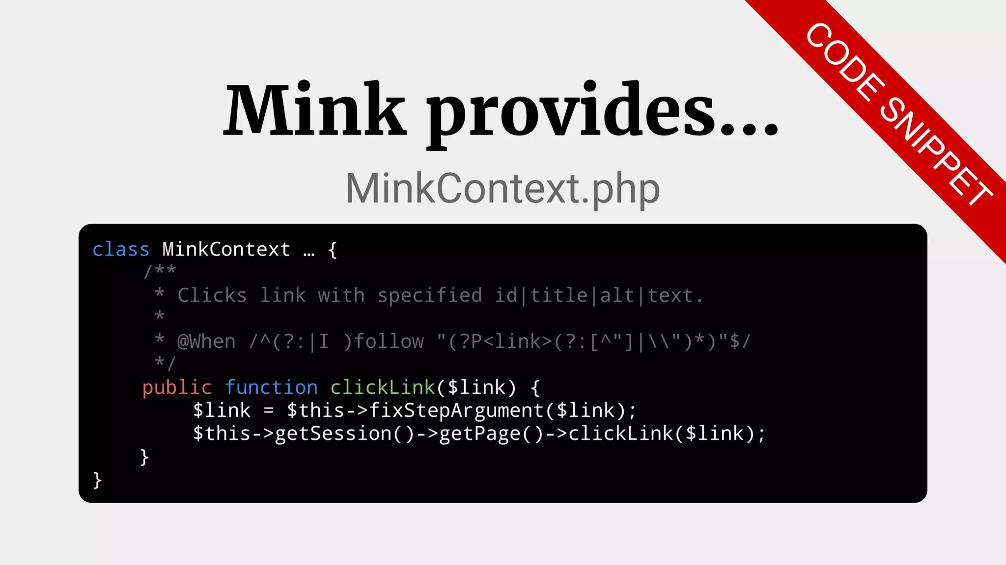 class MinkContext … {
/**
* Clicks link with specified id|title|alt|text.
*
* @When /^(?:|I )follow "(?P<link>(?:[^"]|")*)"$/
*/
public function clickLink($link) {
$link = $this->fixStepArgument($link);
$this->getSession()->getPage()->clickLink($link);
}
}
Mink provides...
MinkContext.php
C
O
D
E
SN
IPPET
 