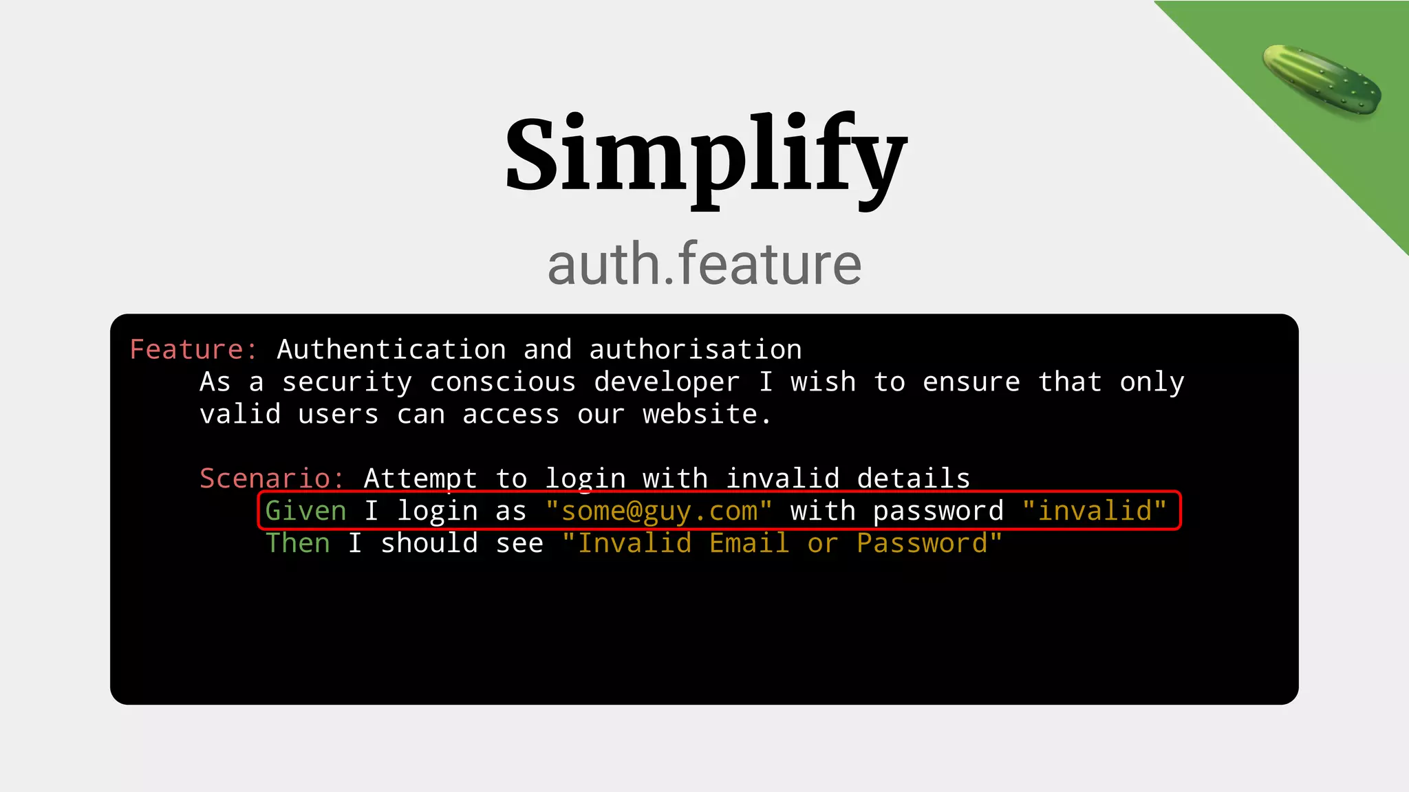 Feature: Authentication and authorisation
As a security conscious developer I wish to ensure that only
valid users can access our website.
Scenario: Attempt to login with invalid details
Given I login as "some@guy.com" with password "invalid"
Then I should see "Invalid Email or Password"
Simplify
auth.feature
 