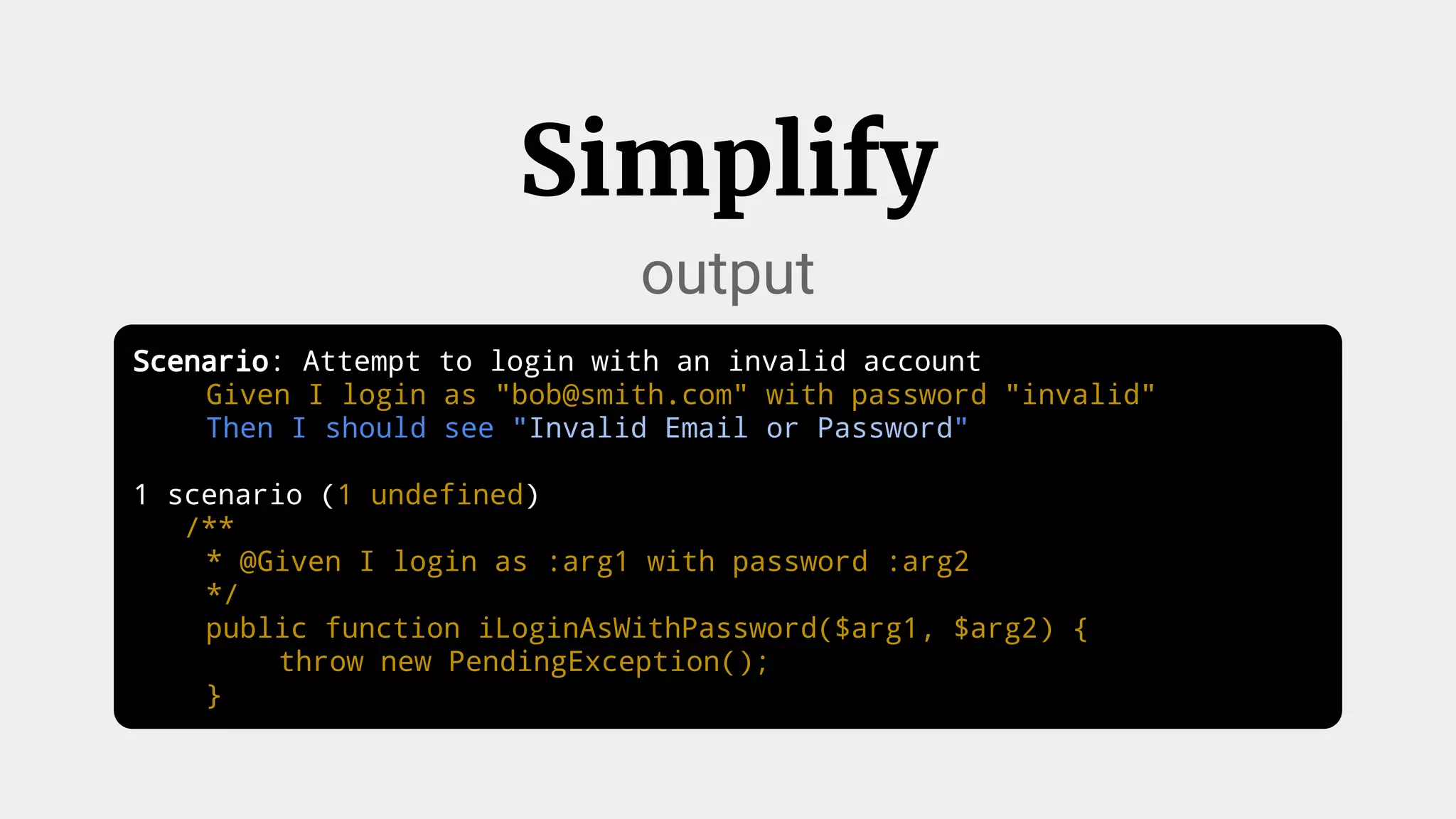 Scenario: Attempt to login with an invalid account
Given I login as "bob@smith.com" with password "invalid"
Then I should see "Invalid Email or Password"
1 scenario (1 undefined)
/**
* @Given I login as :arg1 with password :arg2
*/
public function iLoginAsWithPassword($arg1, $arg2) {
throw new PendingException();
}
Simplify
output
 