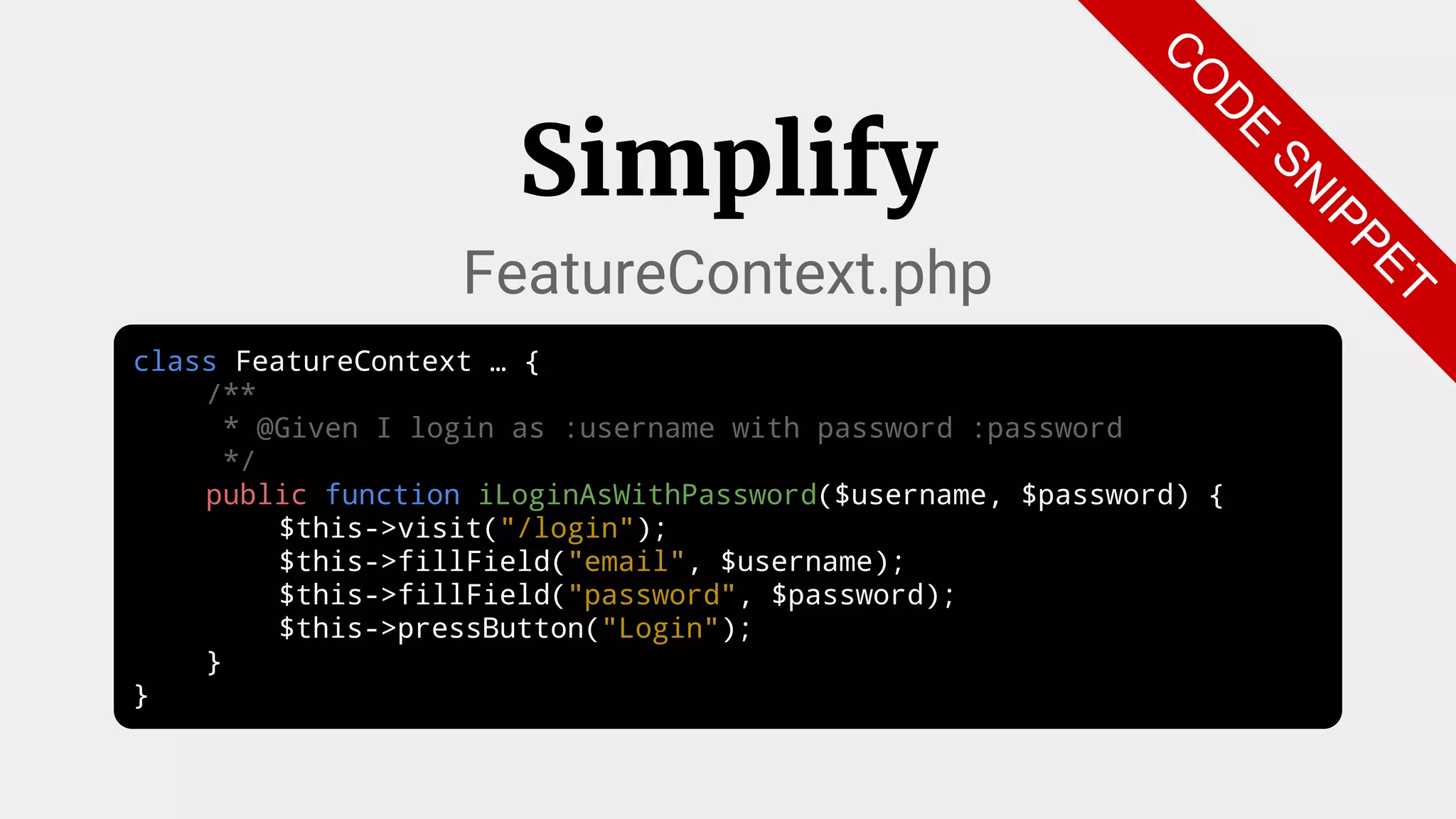class FeatureContext … {
/**
* @Given I login as :username with password :password
*/
public function iLoginAsWithPassword($username, $password) {
$this->visit("/login");
$this->fillField("email", $username);
$this->fillField("password", $password);
$this->pressButton("Login");
}
}
Simplify
FeatureContext.php
C
O
D
E
SN
IPPET
 