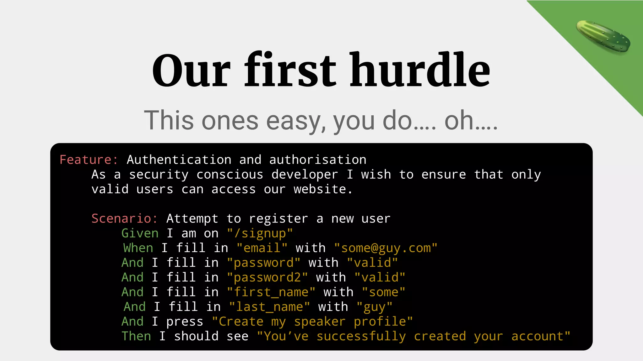 Feature: Authentication and authorisation
As a security conscious developer I wish to ensure that only
valid users can access our website.
Scenario: Attempt to register a new user
Given I am on "/signup"
When I fill in "email" with "some@guy.com"
And I fill in "password" with "valid"
And I fill in "password2" with "valid"
And I fill in "first_name" with "some"
And I fill in "last_name" with "guy"
And I press "Create my speaker profile"
Then I should see "You’ve successfully created your account"
Our first hurdle
This ones easy, you do…. oh….
 