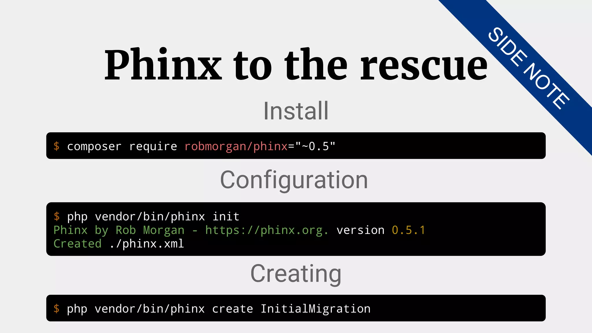 $ composer require robmorgan/phinx="~0.5"
Phinx to the rescue
Install
$ php vendor/bin/phinx init
Phinx by Rob Morgan - https://phinx.org. version 0.5.1
Created ./phinx.xml
Configuration
$ php vendor/bin/phinx create InitialMigration
Creating
SID
E
N
O
TE
 
