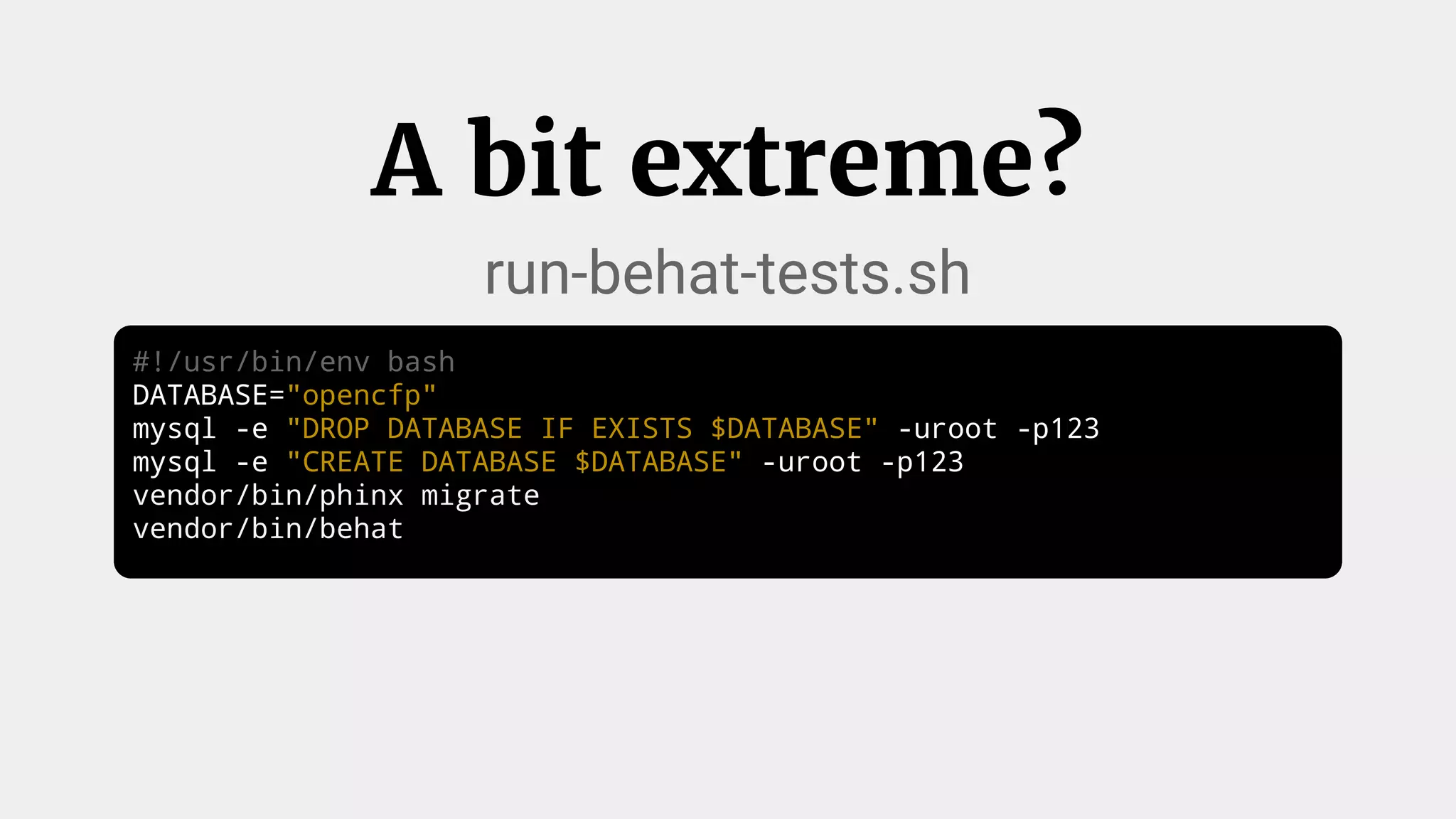 #!/usr/bin/env bash
DATABASE="opencfp"
mysql -e "DROP DATABASE IF EXISTS $DATABASE" -uroot -p123
mysql -e "CREATE DATABASE $DATABASE" -uroot -p123
vendor/bin/phinx migrate
vendor/bin/behat
A bit extreme?
run-behat-tests.sh
 