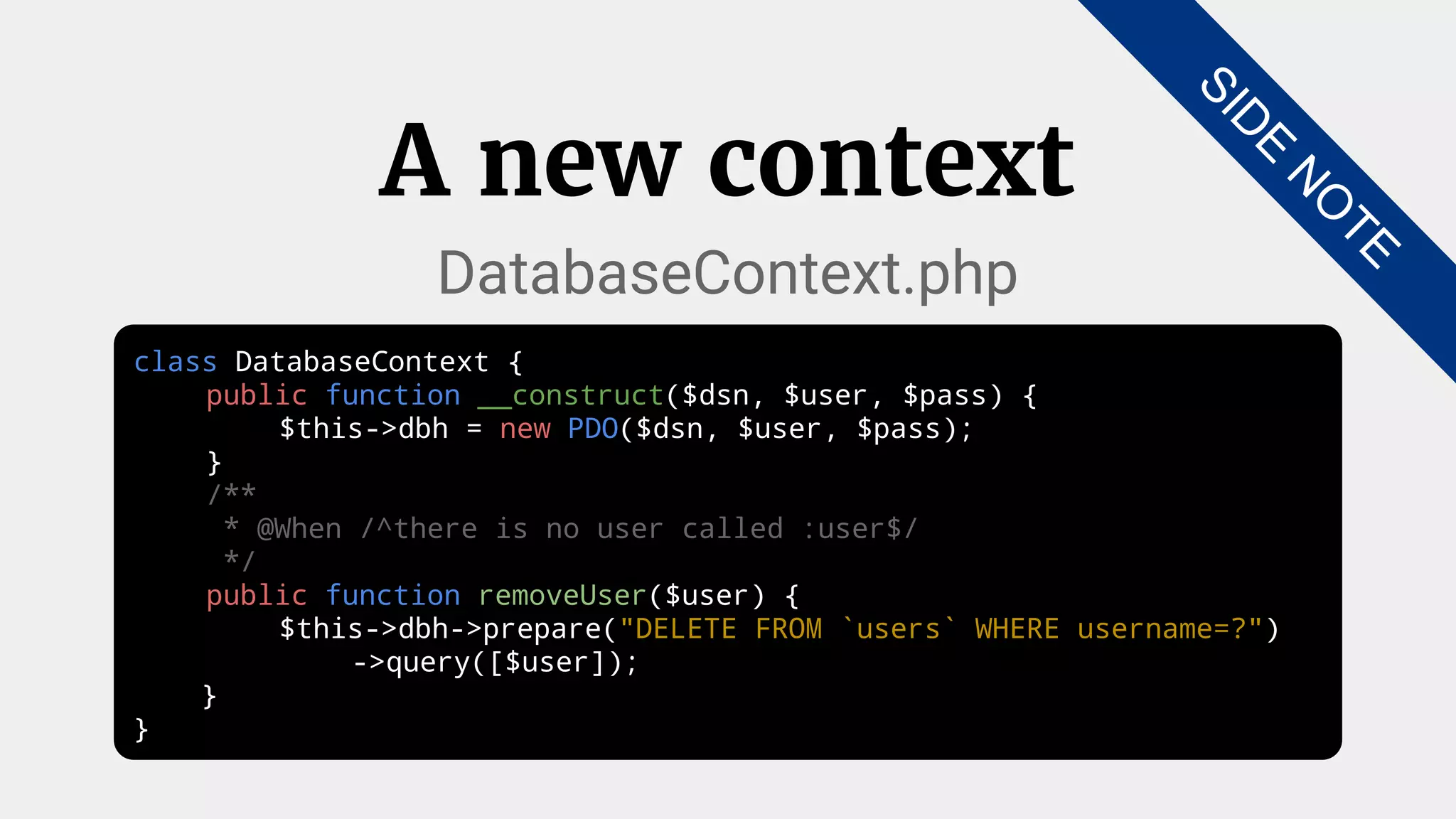 class DatabaseContext {
public function __construct($dsn, $user, $pass) {
$this->dbh = new PDO($dsn, $user, $pass);
}
/**
* @When /^there is no user called :user$/
*/
public function removeUser($user) {
$this->dbh->prepare("DELETE FROM `users` WHERE username=?")
->query([$user]);
}
}
A new context
DatabaseContext.php
SID
E
N
O
TE
 