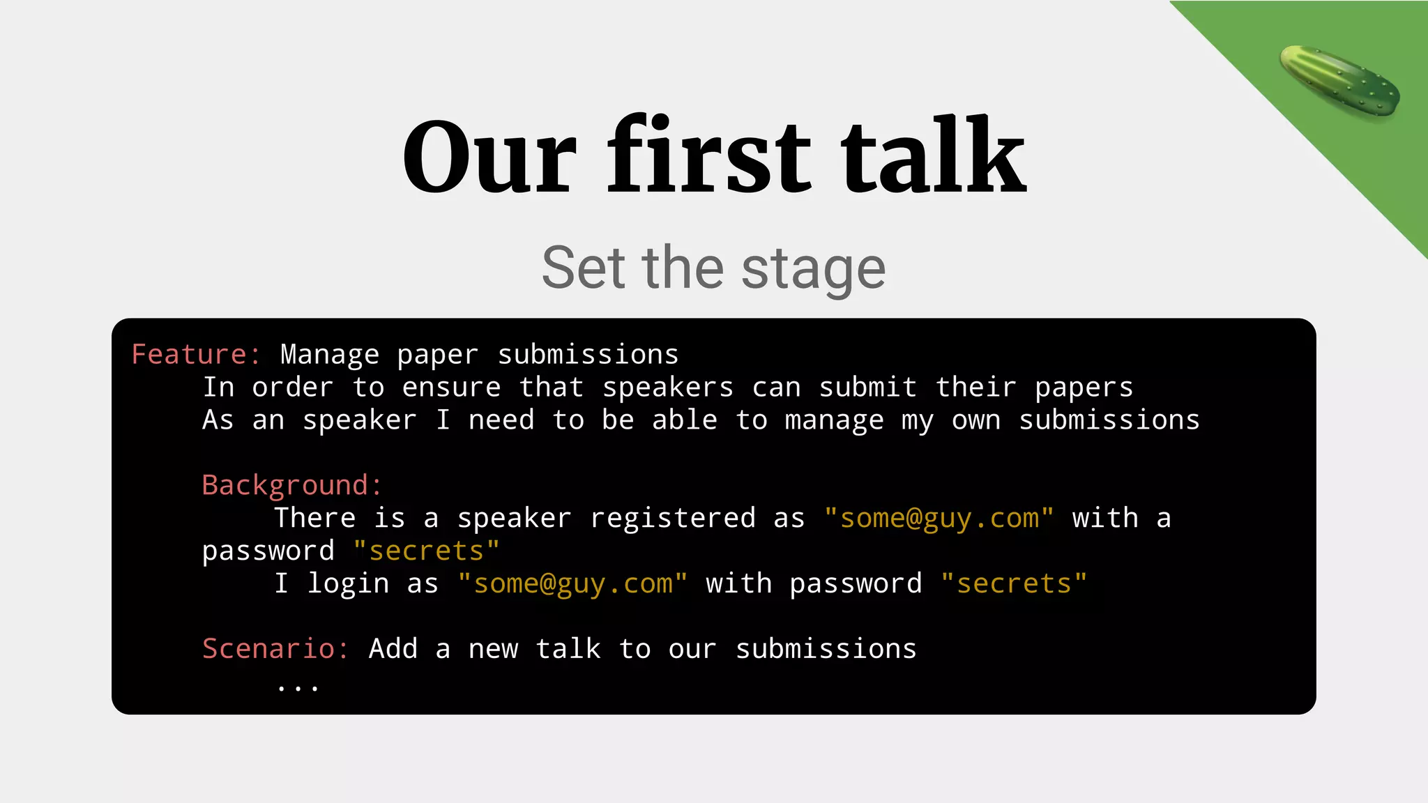 Our first talk
Set the stage
Feature: Manage paper submissions
In order to ensure that speakers can submit their papers
As an speaker I need to be able to manage my own submissions
Background:
There is a speaker registered as "some@guy.com" with a
password "secrets"
I login as "some@guy.com" with password "secrets"
Scenario: Add a new talk to our submissions
...
 