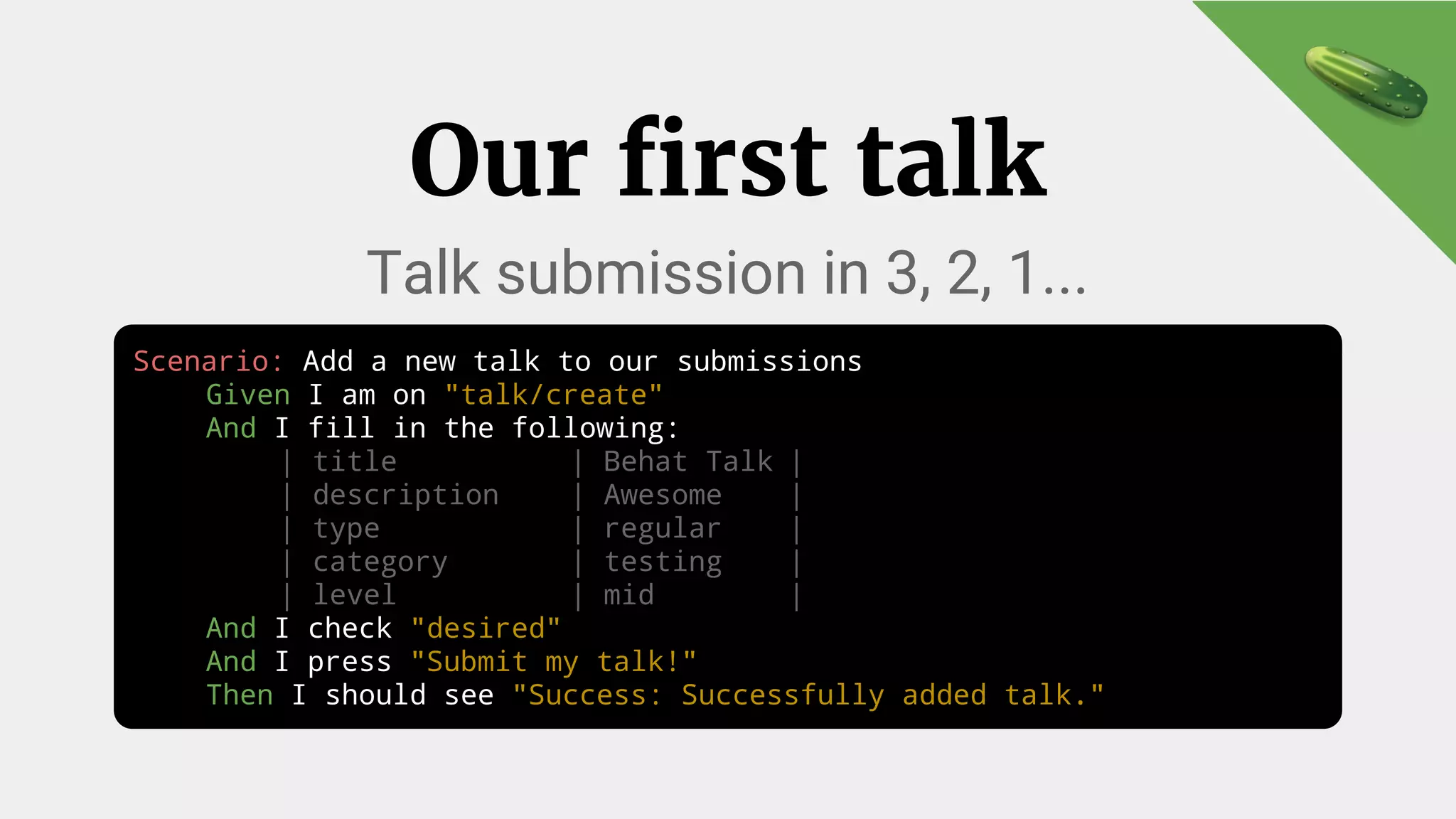 Our first talk
Talk submission in 3, 2, 1...
Scenario: Add a new talk to our submissions
Given I am on "talk/create"
And I fill in the following:
| title | Behat Talk |
| description | Awesome |
| type | regular |
| category | testing |
| level | mid |
And I check "desired"
And I press "Submit my talk!"
Then I should see "Success: Successfully added talk."
 