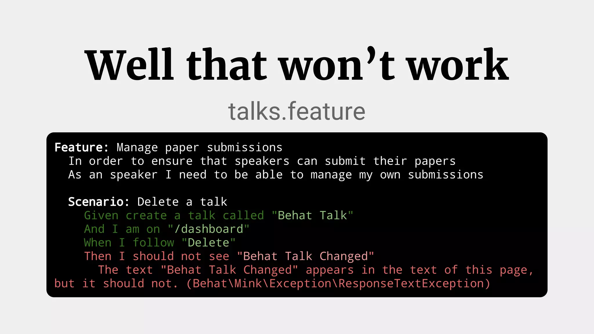 Well that won’t work
talks.feature
Feature: Manage paper submissions
In order to ensure that speakers can submit their papers
As an speaker I need to be able to manage my own submissions
Scenario: Delete a talk
Given create a talk called "Behat Talk"
And I am on "/dashboard"
When I follow "Delete"
Then I should not see "Behat Talk Changed"
The text "Behat Talk Changed" appears in the text of this page,
but it should not. (BehatMinkExceptionResponseTextException)
 