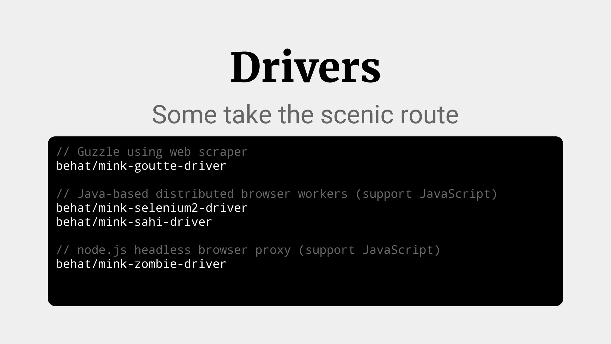 // Guzzle using web scraper
behat/mink-goutte-driver
// Java-based distributed browser workers (support JavaScript)
behat/mink-selenium2-driver
behat/mink-sahi-driver
// node.js headless browser proxy (support JavaScript)
behat/mink-zombie-driver
Drivers
Some take the scenic route
 