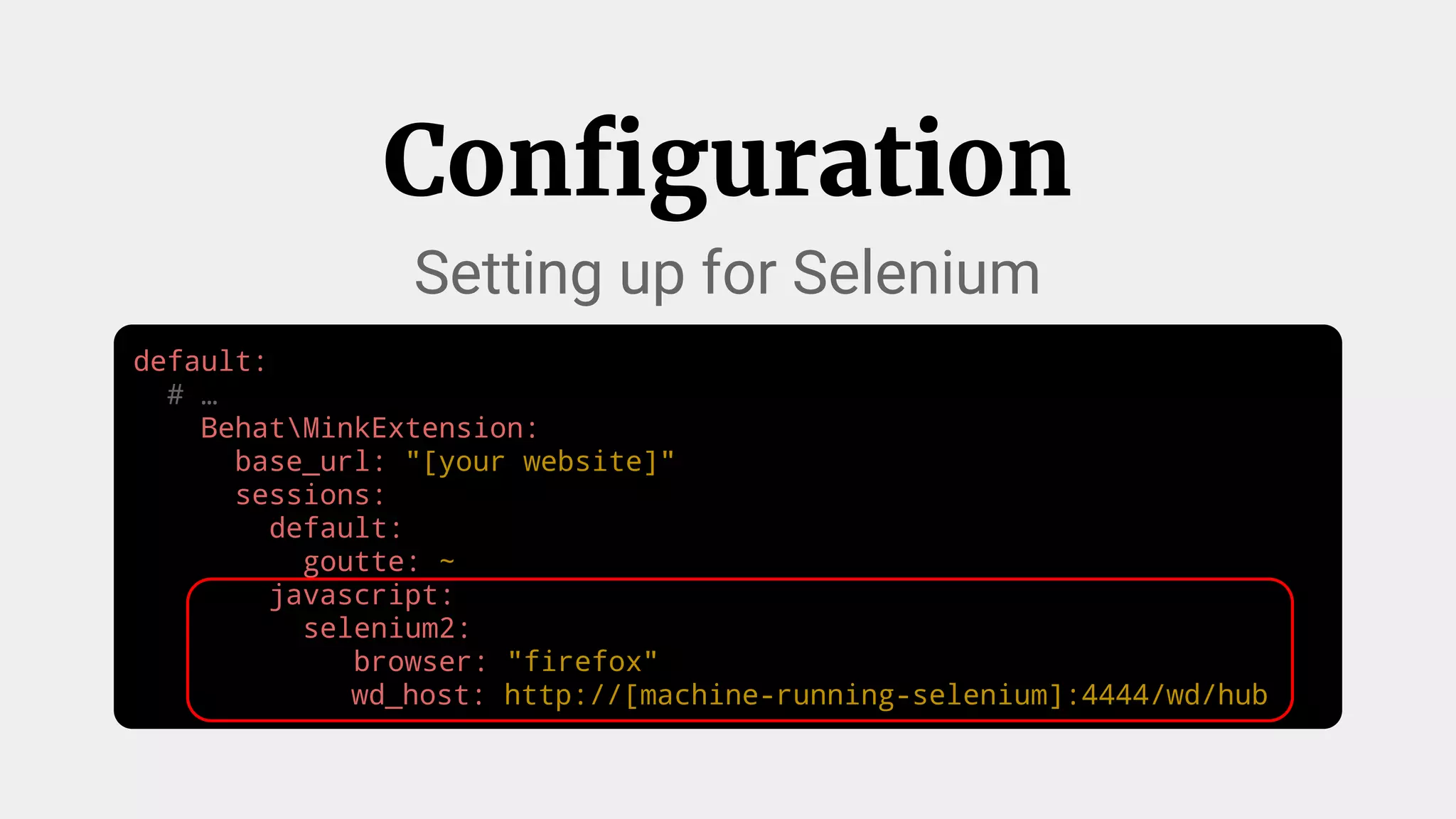 default:
# …
BehatMinkExtension:
base_url: "[your website]"
sessions:
default:
goutte: ~
javascript:
selenium2:
browser: "firefox"
wd_host: http://[machine-running-selenium]:4444/wd/hub
Configuration
Setting up for Selenium
 
