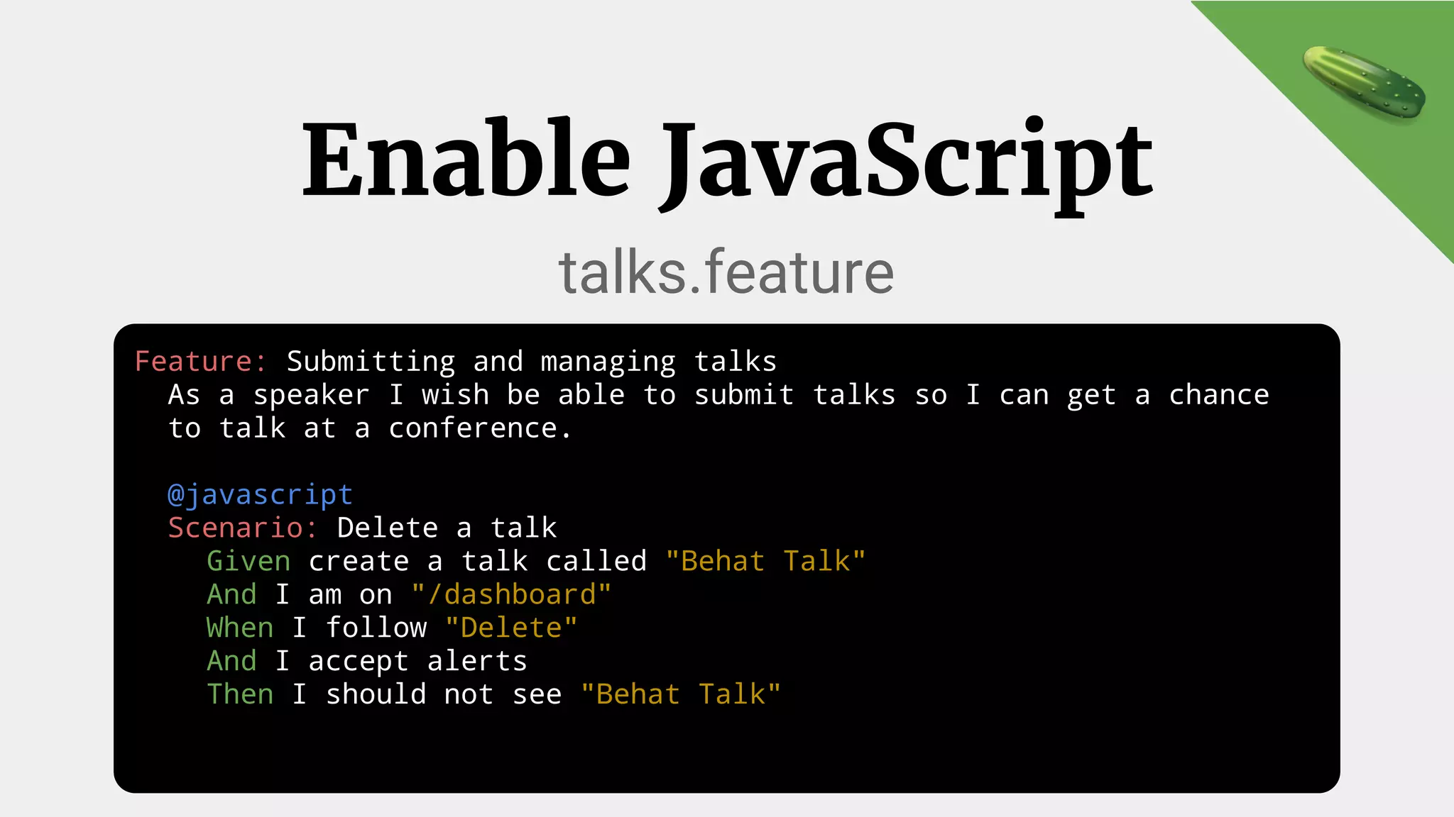 Feature: Submitting and managing talks
As a speaker I wish be able to submit talks so I can get a chance
to talk at a conference.
@javascript
Scenario: Delete a talk
Given create a talk called "Behat Talk"
And I am on "/dashboard"
When I follow "Delete"
And I accept alerts
Then I should not see "Behat Talk"
Enable JavaScript
talks.feature
 