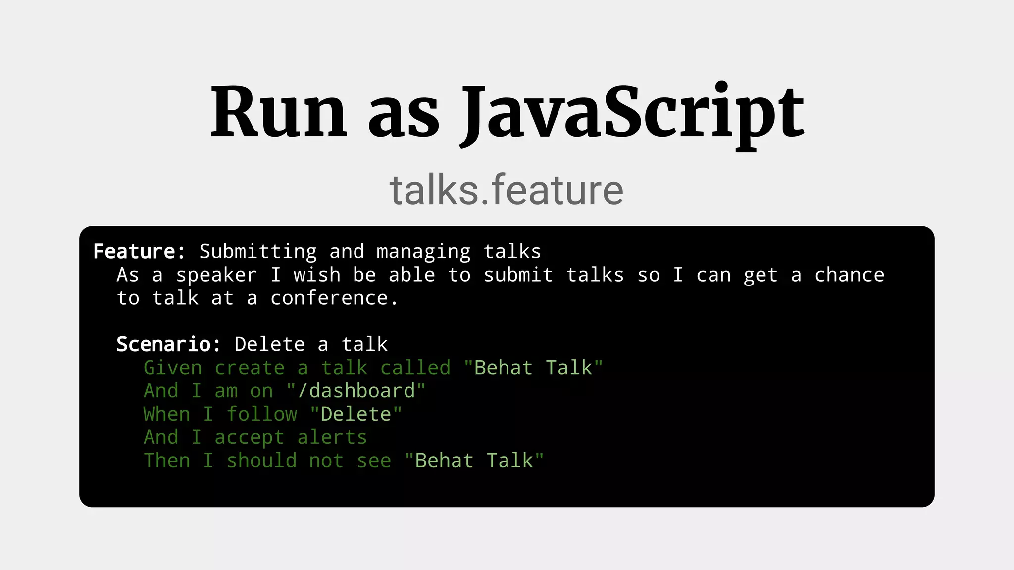 Run as JavaScript
talks.feature
Feature: Submitting and managing talks
As a speaker I wish be able to submit talks so I can get a chance
to talk at a conference.
Scenario: Delete a talk
Given create a talk called "Behat Talk"
And I am on "/dashboard"
When I follow "Delete"
And I accept alerts
Then I should not see "Behat Talk"
 