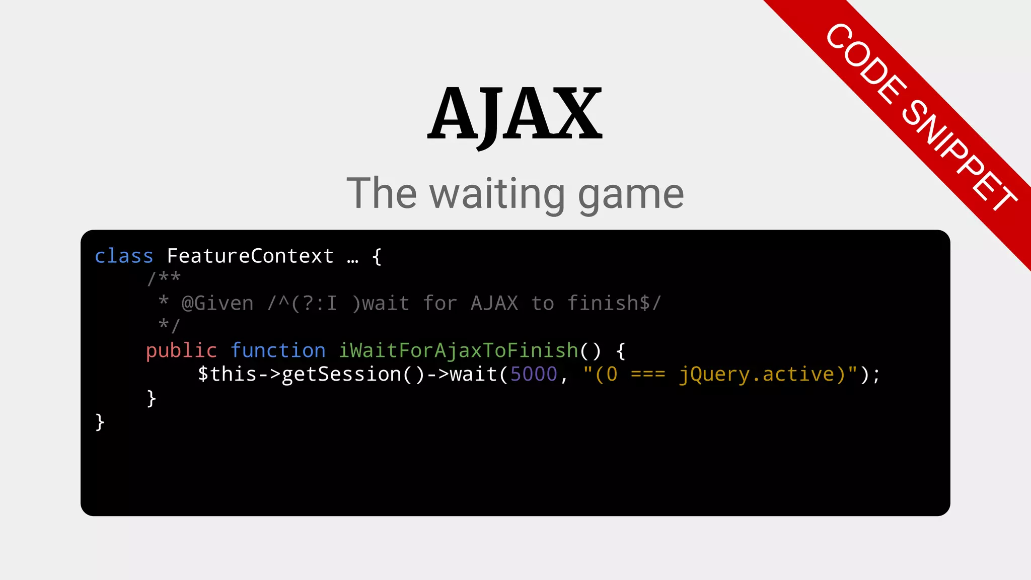 class FeatureContext … {
/**
* @Given /^(?:I )wait for AJAX to finish$/
*/
public function iWaitForAjaxToFinish() {
$this->getSession()->wait(5000, "(0 === jQuery.active)");
}
}
AJAX
The waiting game
C
O
D
E
SN
IPPET
 