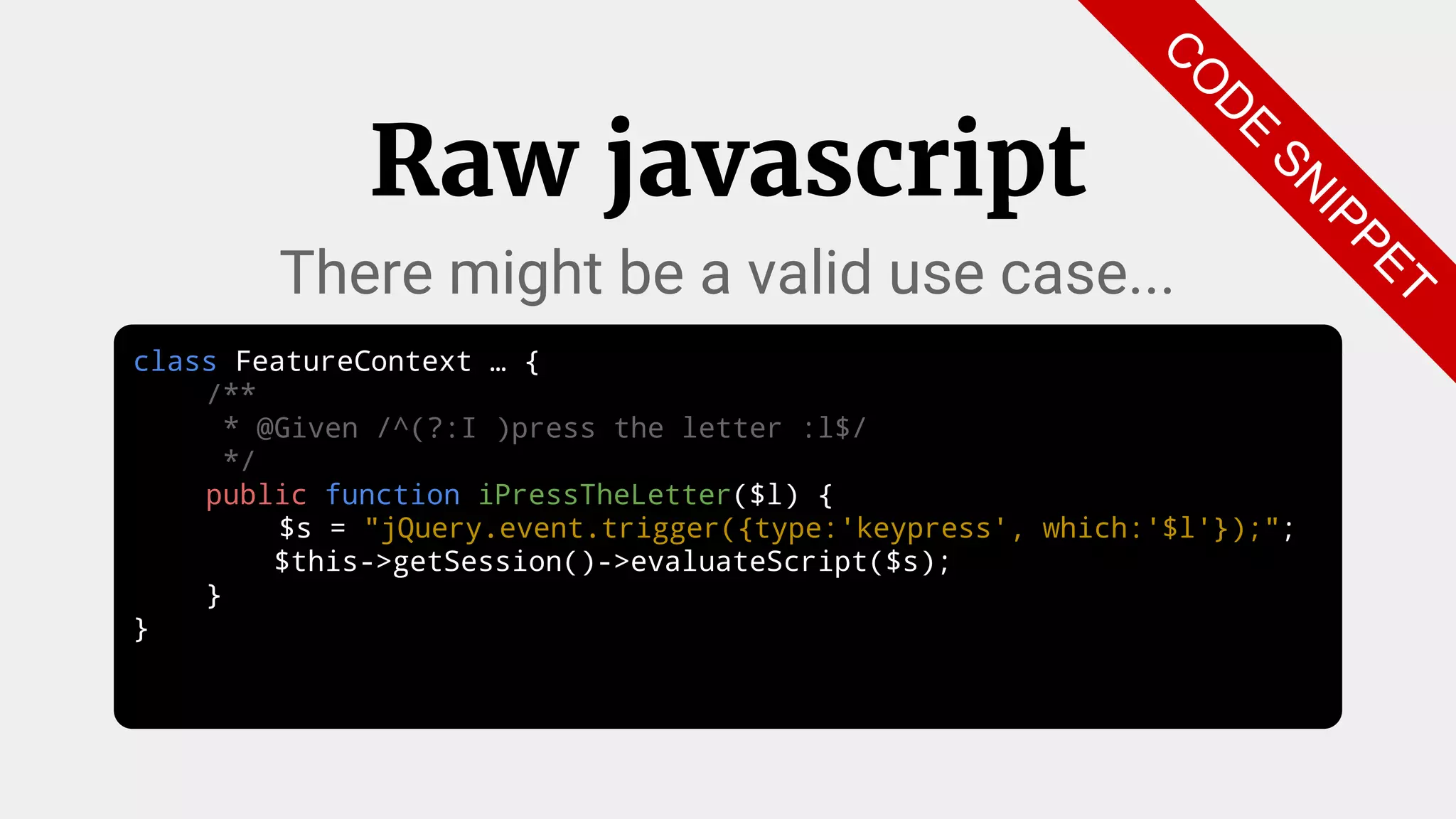 class FeatureContext … {
/**
* @Given /^(?:I )press the letter :l$/
*/
public function iPressTheLetter($l) {
$s = "jQuery.event.trigger({type:'keypress', which:'$l'});";
$this->getSession()->evaluateScript($s);
}
}
Raw javascript
There might be a valid use case...
C
O
D
E
SN
IPPET
 