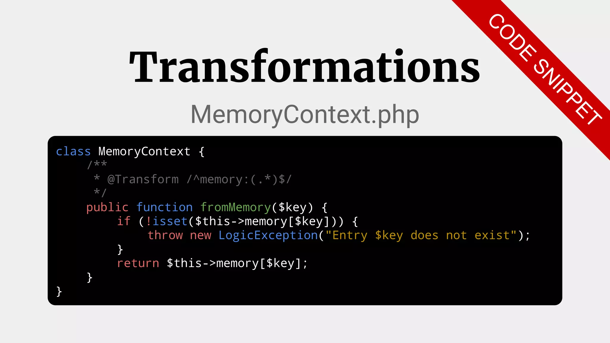 class MemoryContext {
/**
* @Transform /^memory:(.*)$/
*/
public function fromMemory($key) {
if (!isset($this->memory[$key])) {
throw new LogicException("Entry $key does not exist");
}
return $this->memory[$key];
}
}
Transformations
MemoryContext.php
C
O
D
E
SN
IPPET
 