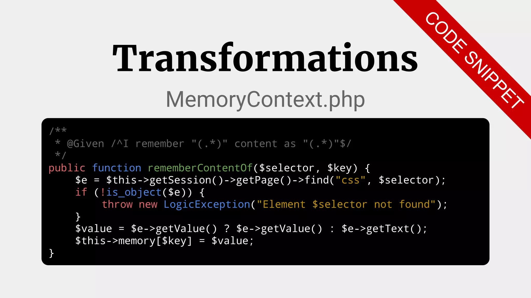 /**
* @Given /^I remember "(.*)" content as "(.*)"$/
*/
public function rememberContentOf($selector, $key) {
$e = $this->getSession()->getPage()->find("css", $selector);
if (!is_object($e)) {
throw new LogicException("Element $selector not found");
}
$value = $e->getValue() ? $e->getValue() : $e->getText();
$this->memory[$key] = $value;
}
Transformations
MemoryContext.php
C
O
D
E
SN
IPPET
 