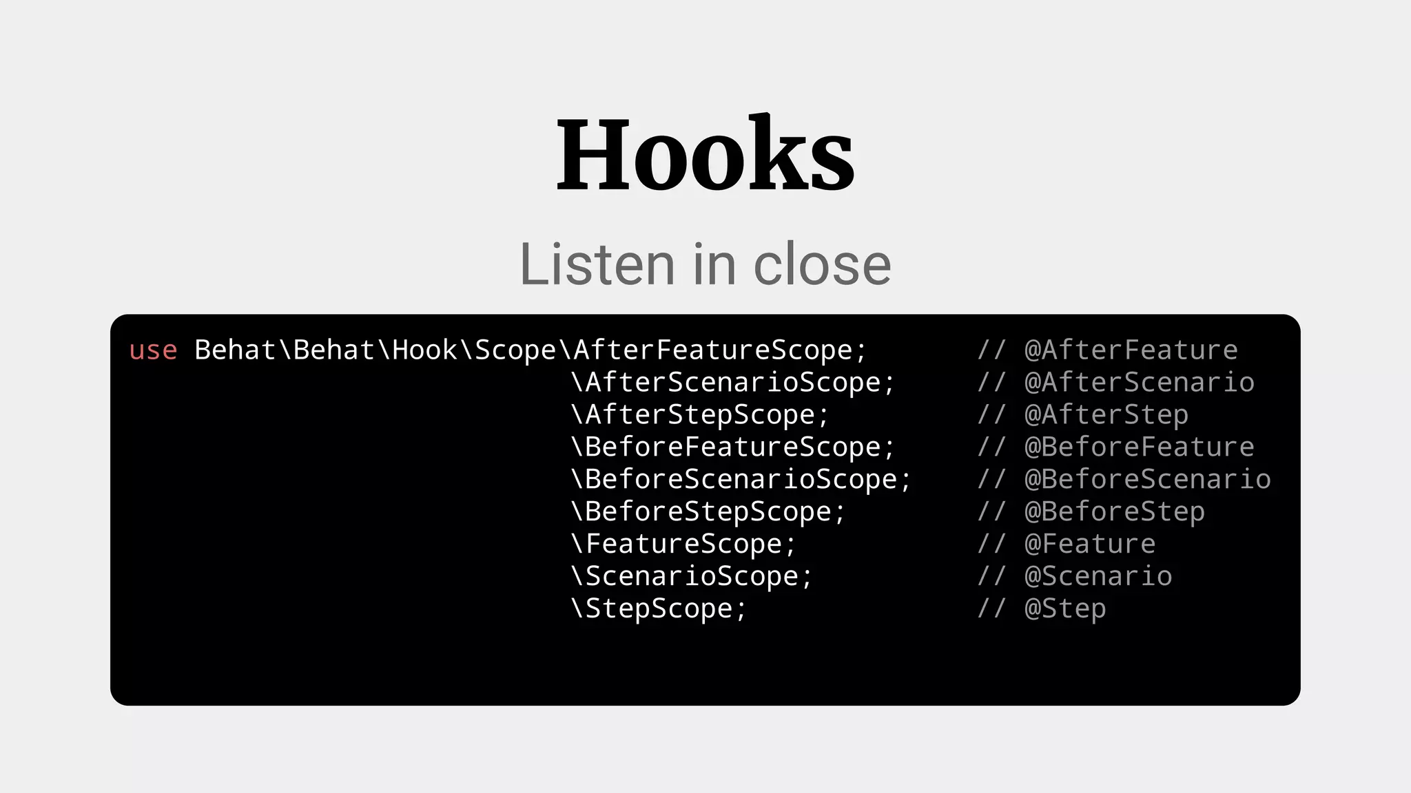 use BehatBehatHookScopeAfterFeatureScope; // @AfterFeature
AfterScenarioScope; // @AfterScenario
AfterStepScope; // @AfterStep
BeforeFeatureScope; // @BeforeFeature
BeforeScenarioScope; // @BeforeScenario
BeforeStepScope; // @BeforeStep
FeatureScope; // @Feature
ScenarioScope; // @Scenario
StepScope; // @Step
Hooks
Listen in close
 