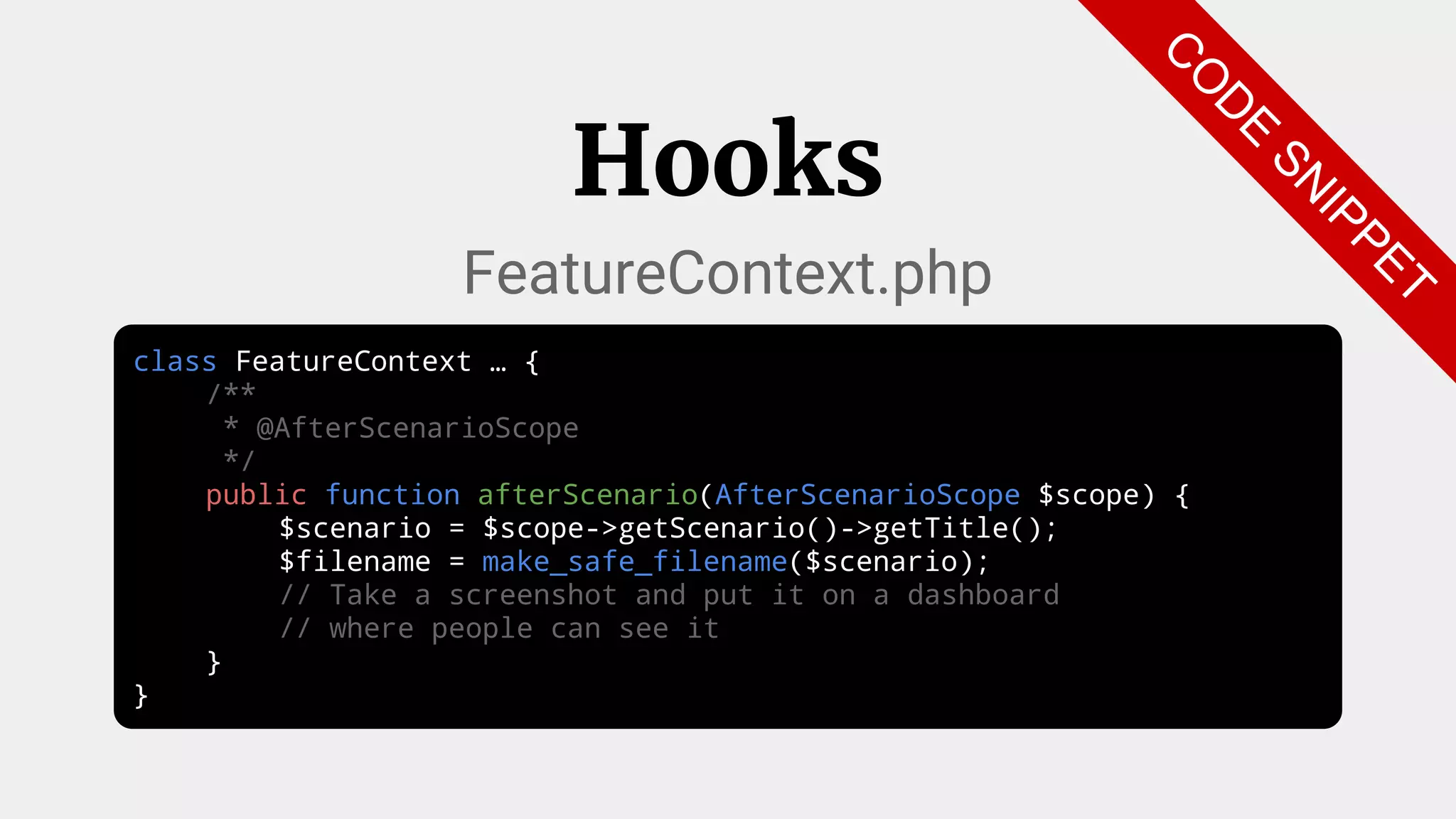 class FeatureContext … {
/**
* @AfterScenarioScope
*/
public function afterScenario(AfterScenarioScope $scope) {
$scenario = $scope->getScenario()->getTitle();
$filename = make_safe_filename($scenario);
// Take a screenshot and put it on a dashboard
// where people can see it
}
}
Hooks
FeatureContext.php
C
O
D
E
SN
IPPET
 