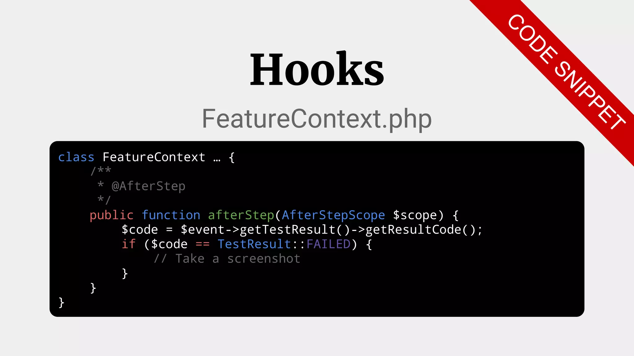 class FeatureContext … {
/**
* @AfterStep
*/
public function afterStep(AfterStepScope $scope) {
$code = $event->getTestResult()->getResultCode();
if ($code == TestResult::FAILED) {
// Take a screenshot
}
}
}
Hooks
FeatureContext.php
C
O
D
E
SN
IPPET
 