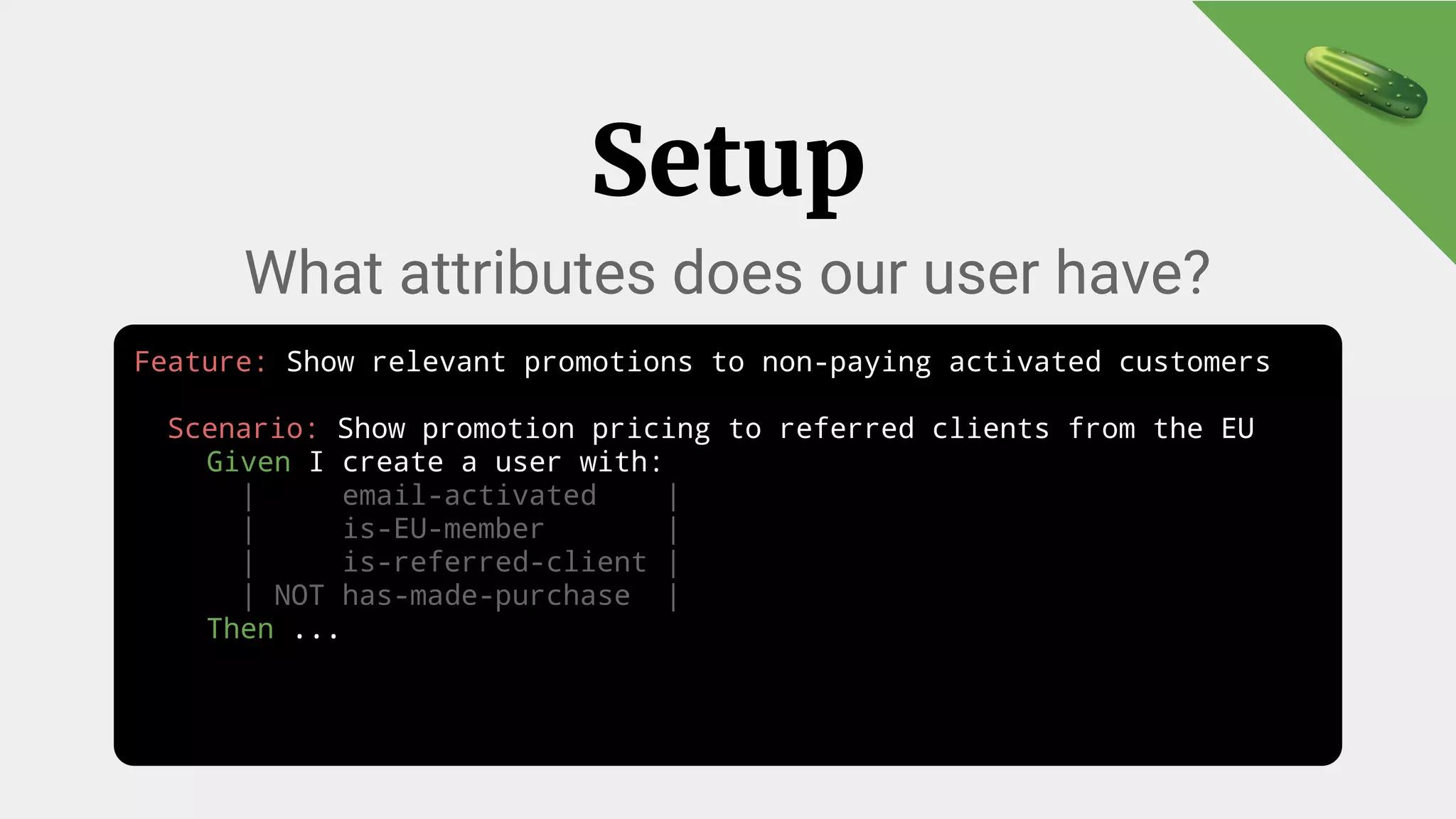Feature: Show relevant promotions to non-paying activated customers
Scenario: Show promotion pricing to referred clients from the EU
Given I create a user with:
| email-activated |
| is-EU-member |
| is-referred-client |
| NOT has-made-purchase |
Then ...
Setup
What attributes does our user have?
 
