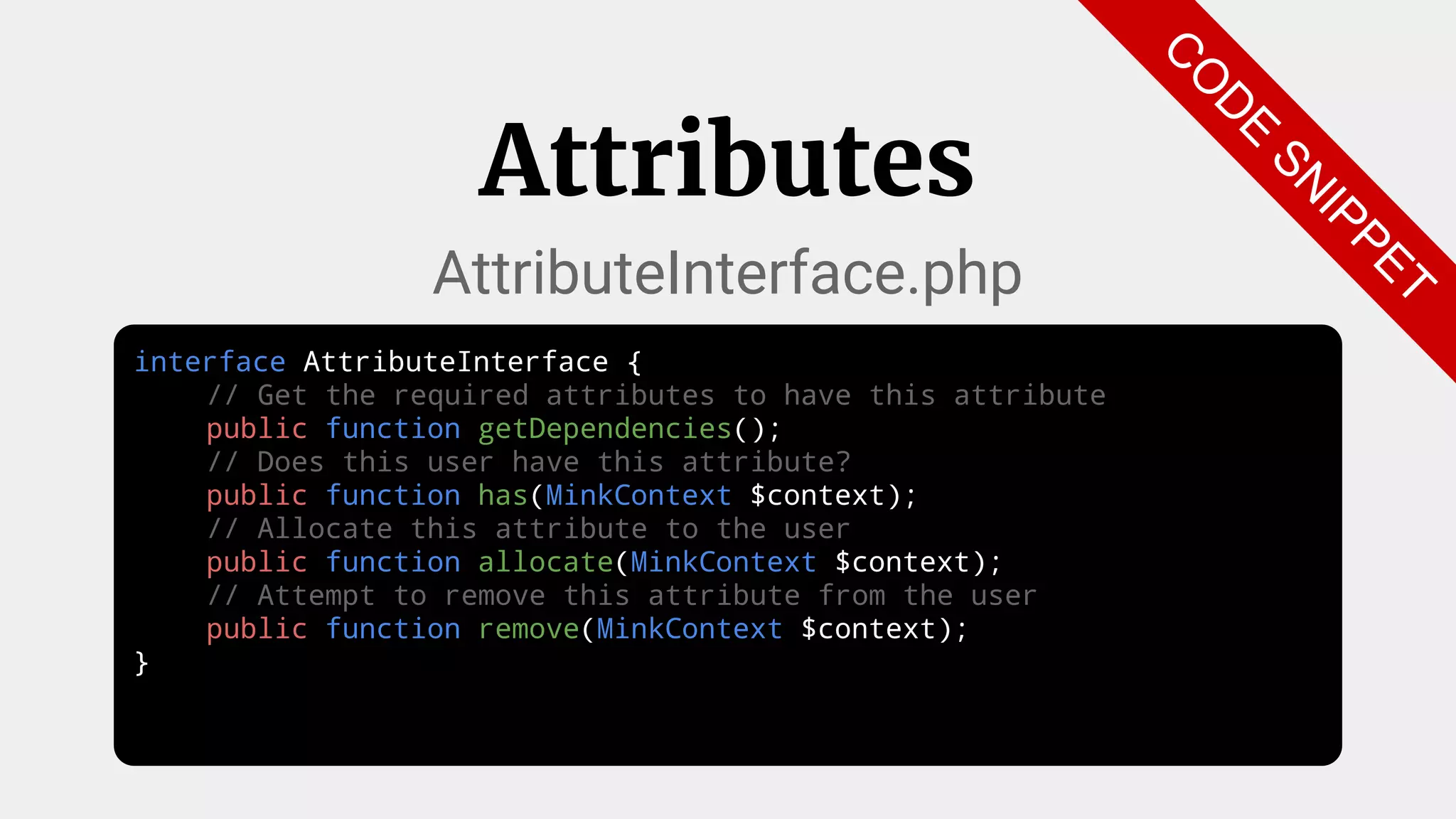 interface AttributeInterface {
// Get the required attributes to have this attribute
public function getDependencies();
// Does this user have this attribute?
public function has(MinkContext $context);
// Allocate this attribute to the user
public function allocate(MinkContext $context);
// Attempt to remove this attribute from the user
public function remove(MinkContext $context);
}
Attributes
AttributeInterface.php
C
O
D
E
SN
IPPET
 