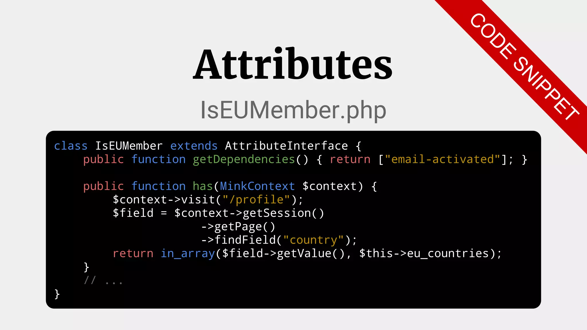 class IsEUMember extends AttributeInterface {
public function getDependencies() { return ["email-activated"]; }
public function has(MinkContext $context) {
$context->visit("/profile");
$field = $context->getSession()
->getPage()
->findField("country");
return in_array($field->getValue(), $this->eu_countries);
}
// ...
}
Attributes
IsEUMember.php
C
O
D
E
SN
IPPET
 