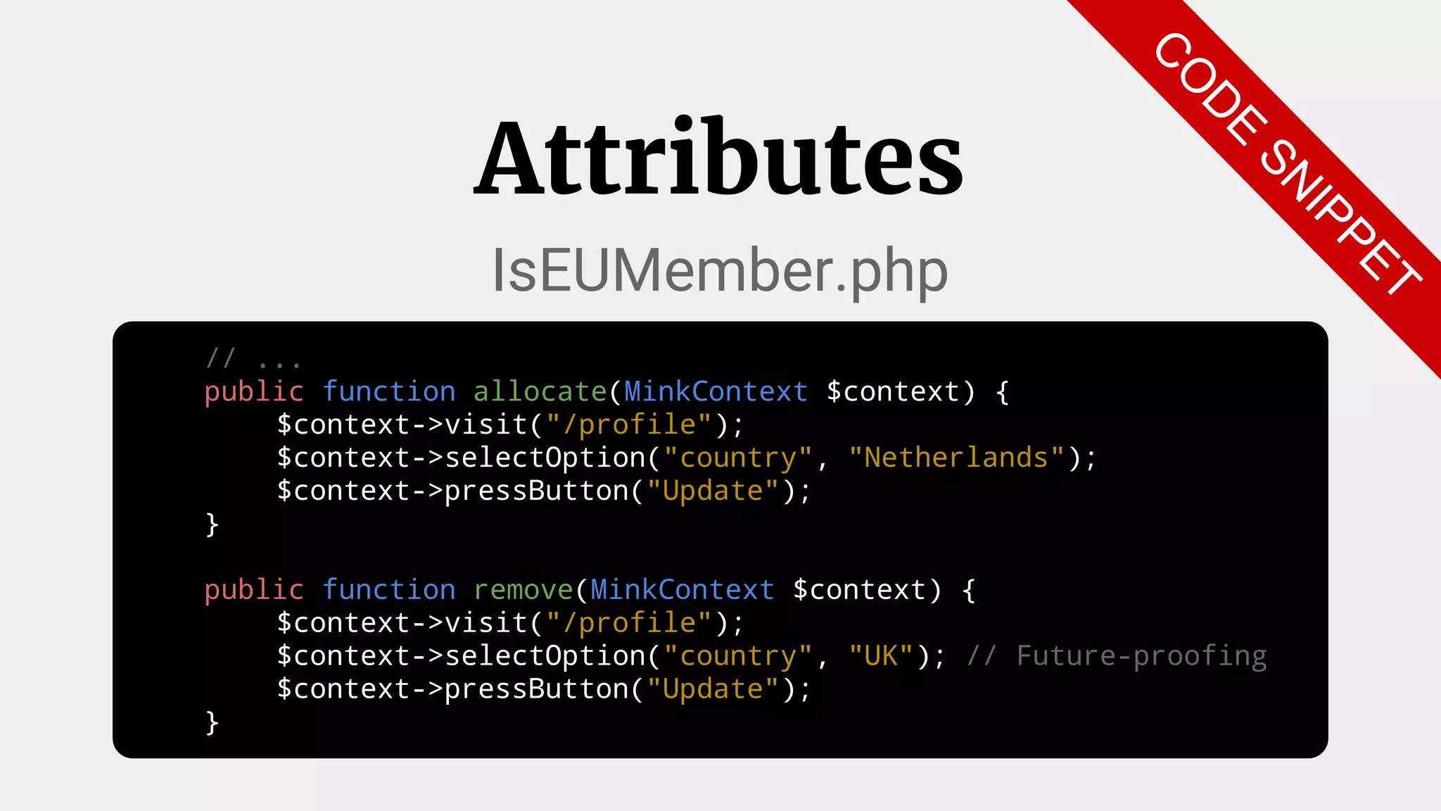 // ...
public function allocate(MinkContext $context) {
$context->visit("/profile");
$context->selectOption("country", "Netherlands");
$context->pressButton("Update");
}
public function remove(MinkContext $context) {
$context->visit("/profile");
$context->selectOption("country", "UK"); // Future-proofing
$context->pressButton("Update");
}
Attributes
IsEUMember.php
C
O
D
E
SN
IPPET
 