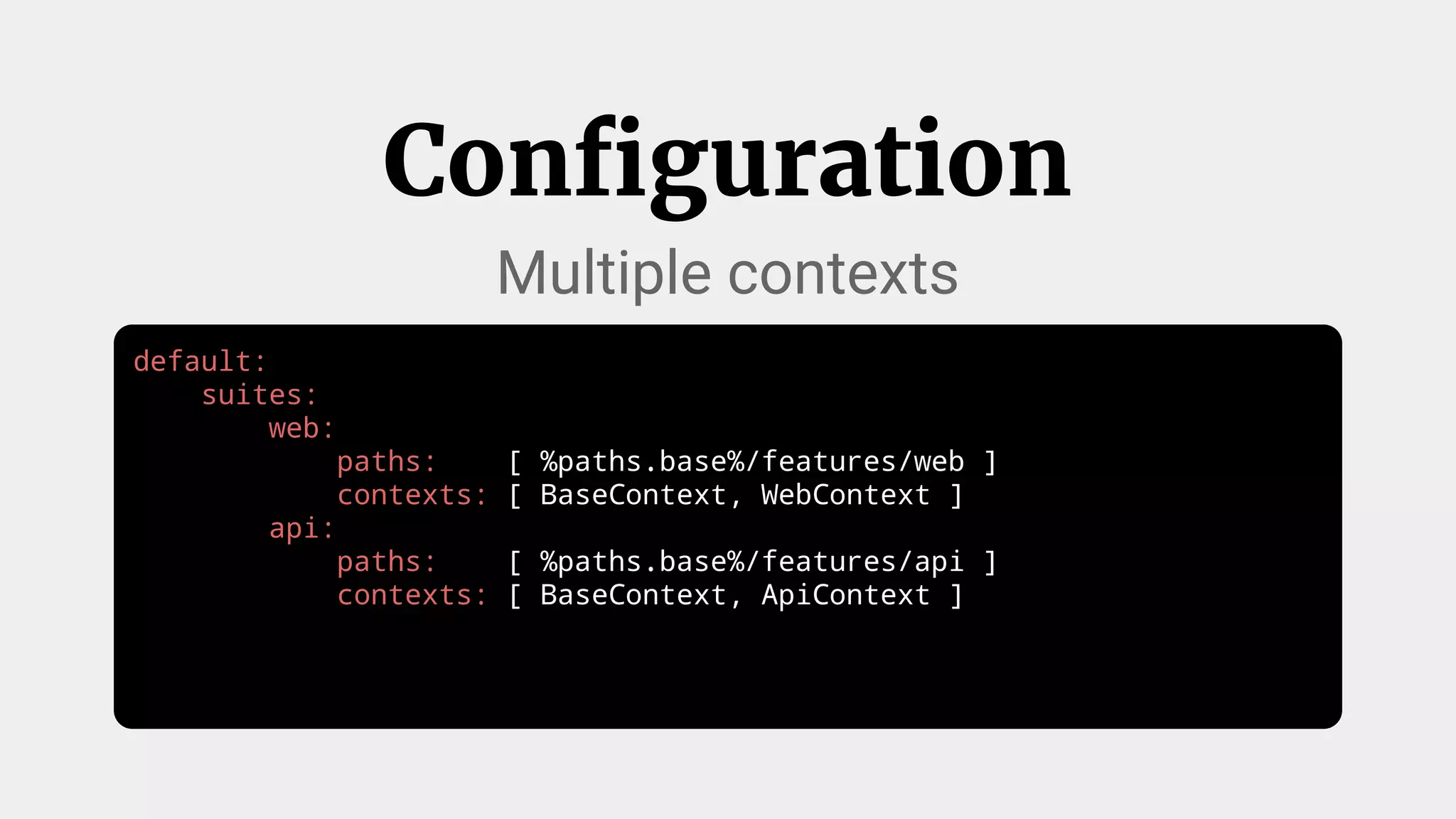 default:
suites:
web:
paths: [ %paths.base%/features/web ]
contexts: [ BaseContext, WebContext ]
api:
paths: [ %paths.base%/features/api ]
contexts: [ BaseContext, ApiContext ]
Configuration
Multiple contexts
 
