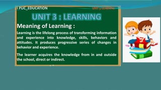 Meaning of Learning :
Learning is the lifelong process of transforming information
and experience into knowledge, skills, behaviors and
attitudes. It produces progressive series of changes in
behavior and experience.
The learner acquires the knowledge from in and outside
the school, direct or indirect.
I PUC_EDUCATION
 