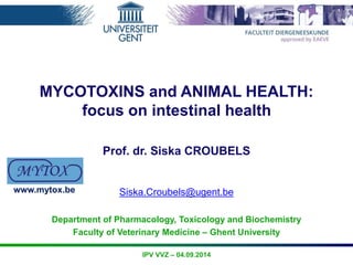 MYCOTOXINS and ANIMAL HEALTH: 
focus on intestinal health 
Prof. dr. Siska CROUBELS 
Siska.Croubels@ugent.be 
Department of Pharmacology, Toxicology and Biochemistry 
Faculty of Veterinary Medicine – Ghent University 
IPV VVZ – 04.09.2014 
www.mytox.be 
 