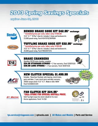 2013 Spring Savings Specials
expires June 30, 2013
BENDIX BRAKE SHOE KIT $42.95* exchange
* Installed price per axle, labor only $169.00
16.5” X 7” “Q-Plus” shoe kit. Includes 2 shoes and hardware kit.
23,000 pound rating. Part# KE4707Q23KPREM
TUFFLINE BRAKE SHOE KIT $32.95* exchange
* Installed price per axle, labor only $169.00
16.5” X 7” “Q-Plus” shoe kit. Includes 2 shoes and hardware kit.
20,000 pound rating. Part# RK6204707Q
BRAKE CHAMBERS
Alumiline 30/30 brake chamber complete.
$34.95 STANDARD STROKE - 2 Year warranty. Part# 3030TA2A
$38.95 LONG STROKE - 2 Year warranty. Part# 3030TA3A
NEW CLUTCH SPECIAL $1,499.99
Includes: Resurface flywheel, pilot bearing, clutch brake,
parts and labor. 2 year clutch parts and labor warranty.
2050# torque clutch 15.5” X 2”. Made in USA. NEW!
Part# EZ208925-82H
2 YRCLUTCH PARTAND LABORWARRANTY
FAN CLUTCH KIT 324.95*
*CALL STORE FOR SPECIAL INSTALL PRICE.
Gold Top high torque fan clutch rebuild kit for most
Horton applications. Part# 14-256
tps.service@ringpower.com | rptrucks.com | All Makes and Models | Parts and Service
 