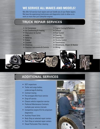 • Air Compressor
• Air Conditioning  Heating
• Alternators  Starters
• Axles
• Batteries
• Brakes
• Clutches
• Drivelines
• Electrical Instruments  Controls
• Engine Cooling  Radiators
• Exhaust
• Fuel System
• Steering
• Suspension
• Throttle Control
• Transmission
• Windshields, Wipers  Washer
• Wiring
• DOT inspections
• Trailer and cargo bodies,
undercarriage  decking
• Contract towing
• Pre-arranged after-hours service
• Drop-off service
• Chassis vehicle inspection service
• Preferred Maintenance Contracts
multiple-year service intervals
• Competitive engine ECU  component
diagnostics
• Auxiliary Power Units
• Body Shop at selected repair centers
• Paint Shop at selected repair centers
• Diesel Particulate Filter cleaning
TRUCK REPAIR SERVICES
ADDITIONAL SERVICES
WE SERVICE ALL MAKES AND MODELS!
We offer full-service truck repairs and can handle any of your fleets repairs.
We have the experienced technicians and diagnostics tools to allow us to
work on more than just Caterpillar engines.
247
 
