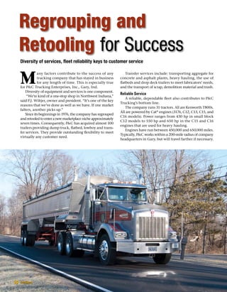 Diversity of services, fleet reliability keys to customer service
M
any factors contribute to the success of any
trucking company that has stayed in business
for any length of time. This is especially true
for PC Trucking Enterprises, Inc., Gary, Ind.
Diversity of equipment and services is one component.
“We’re kind of a one-stop shop in Northwest Indiana,”
said P.J. Wiltjer, owner and president. “It’s one of the key
reasons that we’ve done as well as we have. If one market
falters, another picks up.”
Since its beginnings in 1976, the company has regrouped
and retooled to enter a new marketplace niche approximately
seven times. Consequently, PC has acquired almost 100
trailers providing dump truck, flatbed, lowboy and trans-
fer services. They provide outstanding flexibility to meet
virtually any customer need.
Transfer services include: transporting aggregate for
concrete and asphalt plants, heavy hauling, the use of
flatbeds and drop deck trailers to meet fabricators’ needs,
and the transport of scrap, demolition material and trash.
Reliable Service
A reliable, dependable fleet also contributes to PC
Trucking’s bottom line.
The company runs 31 tractors. All are Kenworth T800s.
All are powered by Cat®
engines (3176, C12, C13, C15, and
C16 models). Power ranges from 430 hp in small block
C12 models to 550 hp and 650 hp in the C15 and C16
engines that are used for heavy hauling.
Engines have run between 450,000 and 650,000 miles.
Typically, PC works within a 200-mile radius of company
headquarters in Gary, but will travel farther if necessary.
Regrouping and
Retooling for Success
10
 