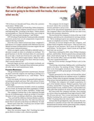 “We can’t afford engine failure. When we tell a customer
that we’re going to be there with five trucks, that’s exactly
what we do.”
– P.J. Wiltjer
President
“We’ve been to Colorado and Texas, when the customer
need arises,” Wiltjer said.
Services provided by Cat Dealership, Patten Industries,
Inc., have helped the company remain true to Cat Power,
and help keep PC Trucking in the black. “Patten always
accommodates us. They do whatever they can to help us
with OPT and warranty programs,” said Wiltjer.
OPT (Overhaul Protection for Trucks) provides extended
warranty protection on all components inspected or
replaced during overhauls.
Over the years, Patten technicians have completed a
half-dozen or so engine rebuilds with Platinum Precious
Metals In-frame Overhaul Kits to increase engine life and
restore power and performance.
When an engine reaches 500,000 to 600,000 miles, a
decision is made on when to schedule an overhaul. “It’s
good business to do the overhaul when it’s convenient
for us to take a truck out of service for a few days,” said
Wiltjer. “We can’t afford engine failure. When we tell a
customer that we’re going to be there with five trucks,
that’s exactly what we do.”
Internal engine services, such as major overhauls, are
done at Patten. PC Trucking’s three technicians perform
all other service and maintenance work.
Preventive Maintenance
“We go overboard on preventive maintenance, because
we don’t want the engines not starting or failing on a
job. That’s very important to us,” said Wiltjer. “We’re
selling service.”
Every two weeks, all tractors are greased and inspected,
including tire depth and wear. PC also utilizes oil sam-
pling to help spot any developing problems and to keep
uptime high.
Preventive maintenance includes a move to synthetic
oil. As a result, oil changes have been expanded to 15,000-
mile intervals. “It saves on labor, and filters,” Wiltjer said.
The company’s bottom line is also improved through
the use of Cat Reman parts, which are at least 1/3 less than
the price of new, according to Rob Sons, shop manager.
“You can’t tell the difference between Reman and new.
They look and perform like new. The only way that you
know they’re not new is the boxes are different,” he said.
Reman parts that PC Trucking uses include water
pumps, water coolers and turbos.
Resilience and Resolve
Since the recession began, PC Trucking has made
great efforts to reduce costs, wherever possible.
The company lost its largest
account when the economy
soured, and had to sell at a loss
some of the specialized equipment used for the work.
The company’s fleet is less than half the size that it was
before the economic downturn.
The loss forced the company to look at the way it did
business, and refocus its commitment to serving custom-
ers. “We’re working to grow our customer base, and that
means an emphasis on service,” Wiltjer said.
Diversity of services helped save the company, and
Wiltjer hasn’t forgotten that lesson. “That account was
75 percent of our business. We’ll never do that again,”
said Wiltjer. “In the future, I don’t think we’ll go that
hard into one account.”
Hard times continued in 2011, when Wiltjer’s business
partner, and brother, Stretch, passed away unexpectedly
from a heart attack at age 46. “He was my check, my bal-
ance. He was the office, and I was the field,” Wiltjer said.
“We were a great business fit.”
The loss of his brother changed Wiltjer’s role in the
company.
“I’m driving, wrenching, bidding jobs—anything that
needs to be done. I’m wearing 10 hats,” Wiltjer said. “I
have to be thoroughly involved in the company, and
surround myself with good people. Fortunately, I have
a great staff.”
Quality personnel in the shop and behind the wheel
help Wiltjer keep the focus on customer service. In addition
to Sons, Wiltjer relies on general manager Norm Brown to
help oversee internal operations and meet customer needs.
To Wiltjer, the company isn’t simply a paycheck, it’s
part of his family’s history. Wiltjer’s parents, Paul and
Cynthia, started PC Trucking. Wiltjer and his brother
hand-washed trucks, buffed trailers, and handled any
other jobs that needed to be done when they were kids.
He’s been with the company full-time, since joining
as a driver when he graduated from high school in 1982.
His 22-year-old son, Tim, is now learning the ropes at
another trucking firm, and is expected to take the helm
of PC Trucking when the time is right.
And just like his grandparents, dad, and uncle, the com-
mitment to customer service that Tim undoubtedly has
learned from his family will be a great asset as the company
evolves in pursuit of continued success.
 