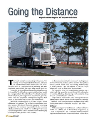 Engines deliver beyond the 900,000-mile mark
T
he Small family’s roots run deep in Edenton, N.C.
Family-owned Virginia Fork Produce Co. is located
on land the Smalls have owned since the 1930s.
Leonard Small, Sr., who founded the company, was born
in a home (since razed) that once stood on the property.
Today, the farm supply, produce and trucking business
is headed by West Small, president, and Leonard Small,
Jr., vice-president. Their brother, Don Small, operates
the family farm, which produces watermelon, peanuts,
sweet corn and snap beans sold by the company. West
Small, Jr. also works for Virginia Fork Produce Co.
When the company began in 1970, the primary source
of income was peanuts. The product was purchased from
area farmers, dried, and then sold to peanut processing
companies. The company expanded with the purchase
of adjacent farmland, which was used to grow produce,
cotton and peanuts. “That’s how we started trucking, by
hauling our own product,” said Leonard.
In the summer months, the company’s trucks primar-
ily haul their own produce. Other months, the rigs haul
produce, meat, frozen food, like shrimp, and a variety
of other products. “We started that to give the trucks
something to do in the winter,” Leonard said.
The company owns two long-distance tractors, and a
local truck that generally stays within a 200-mile radius
of Edenton. The long-distance rigs work primarily along
the East Coast and in the Midwest.
Virginia Fork Produce Co. also employs 10 owner-
operators who work as private contractors for the company.
“They haul for us for three months, and we arrange loads
for them during the other nine months,” said West.
Cat Power
All three company-owned tractors are Kenworth (two
T600s and a T800). All of the tractors are powered by
Cat®
C15 engines (475 hp). “Kenworth and Cat engines
together seem to be the best combination for the work
Going the Distance
12
 
